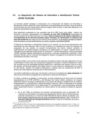 4.2 La Adquisición del Sistema de Informática e Identificación Policial
(SITRE TELECOM)
La Comisión decidió investigar lo relacionado con la Adquisición del Sistema de Informática e
Identificación Policial, debido al numero significativo de irregularidades encontradas, luego del análisis
de documentos que dan cuenta sobre la forma irregular como se llevo a cabo esta adquisición y la
deficiente operatividad actual del sistema.
Esta adquisición sustentada en una necesidad real de la PNP, tenía como objeto mejorar sus
funciones y servicios, representando una inversión de casi US$ 18´900,000.00 provenientes de
recursos propios de la Policía Nacional; los cuales, dada la inoperancia del sistema adquirido y el
incumplimiento de los términos pactados según contratos, ha representado un perjuicio real
para esta Institución que luego de una inversión de tal magnitud, no ha logrado conseguir el objetivo
inicial de obtener una real modernización en cuanto a equipos y tecnología utilizada.
El Sistema de Informática e identificación Policial en su conjunto, es una de las adquisiciones más
importantes de esta institución dado el monto invertido y la necesidad de contar con sistemas de
vanguardia. En ese sentido, el correcto funcionamiento del mismo, hubiera permitido la
implementación de material logístico (hardware) y la modernización en cuanto a soporte técnico e
informático de los Sistemas de Denuncias en Comisarias199
, tramite documentario, control de personal
–DIPER, Sanidad, Planillas, Requisitorias de personas y vehículos, identificación automática –AFIS,
Dinandro, Dircote, Dinincri, Dirección de Inteligencia, Interpol, Investigación de accidentes de transito,
antecedentes policiales, entre otros.
Es preciso señalar, que muchas de las personas vinculadas al entorno de esta Adquisición han sido
cuestionadas en otros casos, por actuaciones irregulares vinculadas a Vladimiro Montesinos, hecho
que ameritaría que las autoridades judiciales determinen o desvirtúen esa relación. Este es el caso,
por ejemplo, del General Gregorio del Castillo Colona, el cual conforme lo señaláramos en el punto
4.1 del informe, coordinó con Vladimiro Montesinos y traslado hacia las instalaciones del SIN, el
Sistema de Vídeo Vigilancia adquirido para la Policía Nacional.
Los hechos verificados en este caso, han llevado a concluir en la existencia de actos colusorios por
parte de los funcionarios encargados de la adquisición y desarrollo del Sistema.
En efecto, conforme se detallara a continuación, se deja constancia de la forma como los propios
representantes de la PNP (DIATEC) y del Ministerio del Interior (OGA), admitieron sin ninguna
justificación legal ni razonable, modificaciones en los plazos de entrega e instalación de los sistemas,
irregularidades en la operatividad y calidad tecnológica; asimismo, dieron conformidad en la entrega
de bienes que posteriormente se ha determinado no correspondían a las características descritas
según requerimiento técnico, ni operaban de manera optima. En ese sentido se detalla los siguiente
hechos:
• En el año 1996, se aprobaron las acciones correspondientes para la adquisición del
“Sistemas de Informática y del Sistema de Identificación Policial” para la Policía Nacional,
evaluado inicialmente en un monto de US$ 9’000,000.00 (Nueve millones de dólares), que
sería cubierto mediante recursos con cargo al endeudamiento externo, según consta en el
Acta de la Reunión del Consejo Económico llevada a cabo en el Ministerio del Interior
con fecha 29.03.96.
199
un ejemplo de ello, es el caso de los antecedentes policiales, cuya expedición demora entre 2 a 3 días y se
elabora de forma manual, de haberse implementado correctamente el sistema informatico, cada antecedente
policial debería ser expedido en 30 minutos.
278
 