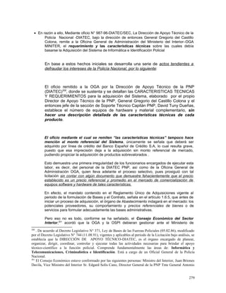 • En razón a ello, Mediante oficio N° 987-96-DIATEC/SEC, La Dirección de Apoyo Técnico de la
Policía Nacional -DIATEC, bajo la dirección de entonces General Gregorio del Castillo
Colona, remite a la Oficina General de Administración del Ministerio del Interior–OGA
MINITER, el requerimiento y las características técnicas sobre las cuales debía
basarse la Adquisición del Sistema de Informática e Identificación Policial
En base a estos hechos iniciales se desarrolla una serie de actos tendientes a
defraudar los intereses de la Policía Nacional, por lo siguiente:
El oficio remitido a la OGA por la Dirección de Apoyo Técnico de la PNP
(DIATEC)200
, donde se sustenta y se detallan las CARACTERISTICAS TECNICAS
Y REQUERIMIENTOS para la adquisición del Sistema, elaborado por el propio
Director de Apoyo Técnico de la PNP, General Gregorio del Castillo Colona y el
entonces jefe de la sección de Soporte Técnico Capitán PNP, David Tuny Dueñas,
establece el número de equipos de hardware y material complementario, sin
hacer una descripción detallada de las características técnicas de cada
producto.
El oficio mediante el cual se remiten “las características técnicas” tampoco hace
mención al monto referencial del Sistema, únicamente se señala que deberá ser
adquirido por línea de crédito del Banco Español de Crédito S.A, lo cual resulta grave,
puesto que esa imprecisión deja a la adquisición sin monto referencial de mercado,
pudiendo propiciar la adquisición de productos sobrevalorados .
Esto demuestra una primera irregularidad de los funcionarios encargados de ejecutar esta
labor, es decir, del personal de la DIATEC PNP, así como de la Oficina General de
Administración OGA, quien lleva adelante el proceso selectivo, pues prosiguió con tal
licitación sin contar con algún documento que demuestre fehacientemente que el precio
establecido es un precio referencial y promedio en el mercado de comercialización de
equipos software y hardware de tales características.
En efecto, el mandato contenido en el Reglamento Único de Adquisiciones vigente al
periodo de la formulación de Bases y el Contrato, señala en el artículo 1.6.5, que antes de
iniciar un proceso de adquisición, el órgano de Abastecimiento indagará en el mercado: los
potenciales proveedores, su comportamiento y precios referenciales de bienes o de
servicios para formular adecuadamente las bases administrativas.
Pero eso no es todo, conforme se ha señalado, el Consejo Económico del Sector
Interior,201
acordó que la OGA y la OSPI debieran gestionar ante el Ministerio de
200
. De acuerdo al Decreto Legislativo N° 371, Ley de Bases de las Fuerzas Policiales (05.02.86), modificado
por el Decreto Legislativo N° 744 (11.08.91), vigentes y aplicables al periodo de la Licitación bajo análisis, se
establecía que la DIRECCIÓN DE APOYO TÉCNICO-DIATEC, es el órgano encargado de planear,
organizar, dirigir, coordinar, controlar y ejecutar todas las actividades necesarias para brindar el apoyo
técnico-científico a la función policial. Comprende fundamentalmente las áreas de: Informática y
Telecomunicaciones, Criminalística e Identificación. Está a cargo de un Oficial General de la Policía
Nacional.
201
El Consejo Económico estuvo conformado por las siguientes personas: Ministro del Interior, Juan Briones
Davila, Vice Ministro del Interior Sr. Edgard Solís Cano, Director General de la PNP Tnte General Antonio
279
 