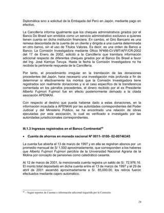 Diplomática sino a solicitud de la Embajada del Perú en Japón, mediante pago en
efectivo.
La Cancillería informa igualmente que los cheques administrativos girados por el
Banco Do Brasil son emitidos como un servicio administrativo exclusivo a quienes
tienen cuenta en dicha institución financiera. En cambio, el Giro Bancario es una
remesa descontada de la cuenta de un cliente y dirigida a una cuenta determinada
en otro banco, sin el uso de Títulos Valores. Es decir, es una orden de Banco a
Banco. La Comisión Investigadora mediante Oficio Nº466-CI-VMT/AFF/CR-2002
del 17 de Enero de 2002, solicitó a la Cancillería que tramitara información
adicional respecto de diferentes cheques girados por el Banco Do Brasil a favor
del Ing. José Kamiya Teruya. Hasta la fecha la Comisión Investigadora no ha
recibido la pertinente respuesta de la Cancillería.
Por tanto, el procedimiento irregular en la tramitación de las donaciones
procedentes del Japón, hace necesario una investigación más profunda a fin de
determinar si efectivamente los montos que la Comisión Investigadora tiene
registrados son realmente donaciones y si el caso específico de la transferencia
comentada en los párrafos precedentes, el dinero recibido por el ex Presidente
Alberto Fujimori Fujimori fue en efecto posteriormente derivado a la citada
asociación APENKAI.
Con respecto al destino que pueda haberse dado a estas donaciones, en la
información incautada a APENKAI por las autoridades correspondientes del Poder
Judicial y del Ministerio Público, se ha encontrado una relación de obras
ejecutadas por esta asociación, lo cual es verificado e investigado por las
autoridades jurisdiccionales correspondientes.
III.1.3 Ingresos registrados en el Banco Continental40
• Cuenta de ahorros en moneda nacional Nº 0011- 0100- 02-00746345
La cuenta fue abierta el 13 de marzo de 1997 y en ella se registran abonos por un
promedio mensual de S/ 1,500 aproximadamente, que corresponden a los haberes
que Alberto Fujimori Fujimori percibía de la Universidad Nacional Agraria de la
Molina por concepto de pensiones como catedrático cesante.
Al 12 de marzo de 2001, la mencionada cuenta registra un saldo de S/. 72,976.16.
El monto total depositado en dicha cuenta entre el 13 de marzo de 1997 y el 29 de
abril de 2001 ascendió aproximadamente a S/. 85,000.00, los retiros fueron
efectuados mediante cajero automático.
40
.- Según reportes de Cuentas e información adicional requerida por la Comisión.
28
 