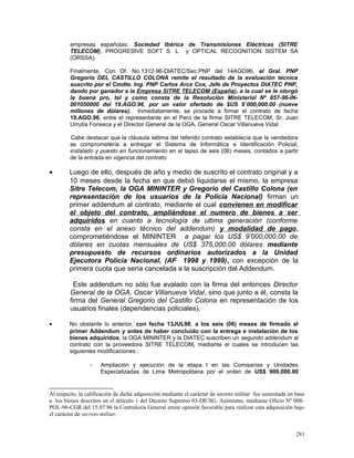 empresas españolas: Sociedad Ibérica de Transmisiones Eléctricas (SITRE
TELECOM), PROGRESIVE SOFT S. L y OPTICAL RECOGNITION SISTEM SA
(ORSSA).
Finalmente, Con Of. No.1312-96-DIATEC/Sec.PNP del 14AGO96, el Gral. PNP
Gregorio DEL CASTILLO COLONA remite el resultado de la evaluación técnica
suscrito por el Cmdte. Ing. PNP Carlos Arce Cox, Jefe de Proyectos DIATEC PNP,
dando por ganador a la Empresa SITRE TELECOM (España), a la cual se le otorgó
la buena pro, tal y como consta de la Resolución Ministerial Nº 857-96-IN-
001050000 del 19.AGO.96, por un valor ofertado de $US 9`000,000.00 (nueve
millones de dólares). Inmediatamente, se procede a firmar el contrato de fecha
19.AGO.96, entre el representante en el Perú de la firme SITRE TELECOM, Sr. Juan
Urrutía Fonseca y el Director General de la OGA, General Oscar Villanueva Vidal.
Cabe destacar que la cláusula sétima del referido contrato establecía que la vendedora
se comprometería a entregar el Sistema de Informática e Identificación Policial,
instalado y puesto en funcionamiento en el lapso de seis (06) meses, contados a partir
de la entrada en vigencia del contrato
• Luego de ello, después de año y medio de suscrito el contrato original y a
10 meses desde la fecha en que debió liquidarse el mismo, la empresa
Sitre Telecom, la OGA MININTER y Gregorio del Castillo Colona (en
representación de los usuarios de la Policía Nacional) firman un
primer addendum al contrato, mediante el cual convienen en modificar
el objeto del contrato, ampliándose el numero de bienes a ser
adquiridos en cuanto a tecnología de ultima generación (conforme
consta en el anexo técnico del addendum) y modalidad de pago,
comprometiéndose el MININTER a pagar los US$ 9’000,000.00 de
dólares en cuotas mensuales de US$ 375,000.00 dólares mediante
presupuesto de recursos ordinarios autorizados a la Unidad
Ejecutora Policía Nacional, (AF 1998 y 1999), con excepción de la
primera cuota que sería cancelada a la suscripción del Addendum.
Este addendum no sólo fue avalado con la firma del entonces Director
General de la OGA, Oscar Villanueva Vidal, sino que junto a él, consta la
firma del General Gregorio del Castillo Colona en representación de los
usuarios finales (dependencias policiales).
• No obstante lo anterior, con fecha 13JUL98, a los seis (06) meses de firmado el
primer Addendum y antes de haber concluido con la entrega e instalación de los
bienes adquiridos, la OGA MININTER y la DIATEC suscriben un segundo addendum al
contrato con la proveedora SITRE TELECOM, mediante el cuales se introducen las
siguientes modificaciones :
- Ampliación y ejecución de la etapa I en las Comisarías y Unidades
Especializadas de Lima Metropolitana por el orden de US$ 900,000.00
Al respecto, la calificación de dicha adquisición mediante el carácter de secreto militar fue sustentada en base
a los bienes descritos en el artículo 1 del Decreto Supremo 03-DE/SG. Asimismo, mediante Oficio Nº 008-
POL-96-CGR del 15.07.96 la Contraloría General emite opinión favorable para realizar esta adquisición bajo
el carácter de secreto militar.
281
 