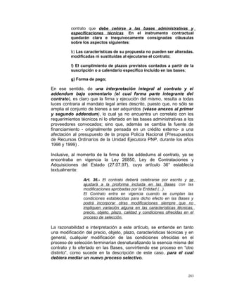 contrato que debe ceñirse a las bases administrativas y
especificaciones técnicas. En el instrumento contractual
quedarán clara e inequívocamente consignadas cláusulas
sobre los aspectos siguientes:
b) Las características de su propuesta no pueden ser alteradas.
modificadas ni sustituidas al ejecutarse el contrato;
f) El cumplimiento de plazos previstos contados a partir de la
suscripción o a calendario específico incluido en las bases;
g) Forma de pago;
En ese sentido, de una interpretación integral al contrato y el
addendum bajo comentario (el cual forma parte integrante del
contrato), es claro que la firma y ejecución del mismo, resulta a todas
luces contraria al mandato legal antes descrito, puesto que, no sólo se
amplia el conjunto de bienes a ser adquiridos (véase anexos al primer
y segundo addendum), lo cual ya no encuentra un correlato con los
requerimientos técnicos ni lo ofertado en las bases administrativas a los
proveedores convocados; sino que, además se cambia la fuente de
financiamiento - originalmente pensada en un crédito externo- a una
afectación al presupuesto de la propia Policía Nacional (Presupuestos
de Recursos Ordinarios de la Unidad Ejecutora PNP, durante los años
1998 y 1999) .
Inclusive, al momento de la firma de los addedums al contrato, ya se
encontraba en vigencia la Ley 26850, Ley de Contrataciones y
Adquisiciones del Estado (27.07.97), cuyo artículo 36° establecía
textualmente:
Art. 36.- El contrato deberá celebrarse por escrito y se
ajustará a la proforma incluida en las Bases con las
modificaciones aprobadas por la Entidad (...).
El Contrato entra en vigencia cuando se cumplan las
condiciones establecidas para dicho efecto en las Bases y
podrá incorporar otras modificaciones siempre que no
impliquen variación alguna en las características técnicas,
precio, objeto, plazo, calidad y condiciones ofrecidas en el
proceso de selección.
La razonabilidad e interpretación a este artículo, se entiende en tanto
una modificación del precio, objeto, plazo, características técnicas y en
general, cualquier modificación de las condiciones ofrecidas en el
proceso de selección terminarían desnaturalizando la esencia misma del
contrato y lo ofertado en las Bases, convirtiendo ese proceso en “otro
distinto”, como sucede en la descripción de este caso, para el cual
debiera mediar un nuevo proceso selectivo.
283
 