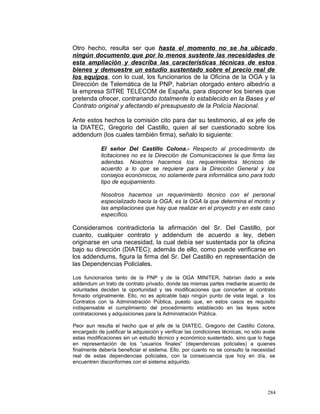 Otro hecho, resulta ser que hasta el momento no se ha ubicado
ningún documento que por lo menos sustente las necesidades de
esta ampliación y describa las características técnicas de estos
bienes y demuestre un estudio sustentado sobre el precio real de
los equipos, con lo cual, los funcionarios de la Oficina de la OGA y la
Dirección de Telemática de la PNP, habrían otorgado entero albedrío a
la empresa SITRE TELECOM de España, para disponer los bienes que
pretenda ofrecer, contrariando totalmente lo establecido en la Bases y el
Contrato original y afectando el presupuesto de la Policía Nacional.
Ante estos hechos la comisión cito para dar su testimonio, al ex jefe de
la DIATEC, Gregorio del Castillo, quien al ser cuestionado sobre los
addendum (los cuales también firma), señalo lo siguiente:
El señor Del Castillo Colona.- Respecto al procedimiento de
licitaciones no es la Dirección de Comunicaciones la que firma las
adendas. Nosotros hacemos los requerimientos técnicos de
acuerdo a lo que se requiere para la Dirección General y los
consejos económicos, no solamente para informática sino para todo
tipo de equipamiento.
Nosotros hacemos un requerimiento técnico con el personal
especializado hacia la OGA, es la OGA la que determina el monto y
las ampliaciones que hay que realizar en el proyecto y en este caso
específico.
Consideramos contradictoria la afirmación del Sr. Del Castillo, por
cuanto, cualquier contrato y addendum de acuerdo a ley, deben
originarse en una necesidad, la cual debía ser sustentada por la oficina
bajo su dirección (DIATEC); además de ello, como puede verificarse en
los addendums, figura la firma del Sr. Del Castillo en representación de
las Dependencias Policiales.
Los funcionarios tanto de la PNP y de la OGA MINITER, habrían dado a este
addendum un trato de contrato privado, donde las mismas partes mediante acuerdo de
voluntades deciden la oportunidad y las modificaciones que concerten al contrato
firmado originalmente. Ello, no es aplicable bajo ningún punto de vista legal, a los
Contratos con la Administración Pública, puesto que, en estos casos es requisito
indispensable el cumplimiento del procedimiento establecido en las leyes sobre
contrataciones y adquisiciones para la Administración Pública.
Peor aun resulta el hecho que el jefe de la DIATEC, Gregorio del Castillo Colona,
encargado de justificar la adquisición y verificar las condiciones técnicas, no sólo avale
estas modificaciones sin un estudio técnico y económico sustentado, sino que lo haga
en representación de los “usuarios finales” (dependencias policiales) a quienes
finalmente debería beneficiar el sistema. Ello, por cuanto no se consulto la necesidad
real de estas dependencias policiales, con la consecuencia que hoy en día, se
encuentren disconformes con el sistema adquirido.
284
 
