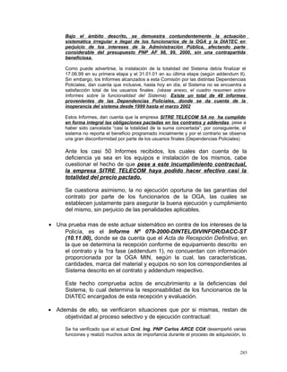 Bajo el ámbito descrito, se demuestra contundentemente la actuación
sistemática irregular e ilegal de los funcionarios de la OGA y la DIATEC en
perjuicio de los intereses de la Administración Pública, afectando parte
considerable del presupuesto PNP AF 98, 99, 2000, sin una contrapartida
beneficiosa.
Como puede advertirse, la instalación de la totalidad del Sistema debía finalizar el
17.06.99 en su primera etapa y el 31.01.01 en su última etapa (según addendum II).
Sin embargo, los Informes alcanzados a esta Comisión por las distintas Dependencias
Policiales, dan cuenta que inclusive, hasta hoy en día, el Sistema no se encuentra a
satisfacción total de los usuarios finales. (véase anexo, el cuadro resumen sobre
Informes sobre la funcionalidad del Sistema). Existe un total de 48 informes
provenientes de las Dependencias Policiales, donde se da cuenta de la
inoperancia del sistema desde 1999 hasta el marzo 2002
Estos Informes, dan cuenta que la empresa SITRE TELECOM SA no ha cumplido
en forma integral las obligaciones pactadas en los contratos y addendas, pese a
haber sido cancelada “casi la totalidad de la suma concertada”; por consiguiente, el
sistema no reporta el beneficio programado inicialmente y por el contrario se observa
una gran disconformidad por parte de los usuarios finales (Dependencias Policiales)
Ante los casi 50 Informes recibidos, los cuales dan cuenta de la
deficiencia ya sea en los equipos e instalación de los mismos, cabe
cuestionar el hecho de que pese a este incumplimiento contractual,
la empresa SITRE TELECOM haya podido hacer efectivo casi la
totalidad del precio pactado.
Se cuestiona asimismo, la no ejecución oportuna de las garantías del
contrato por parte de los funcionarios de la OGA, las cuales se
establecen justamente para asegurar la buena ejecución y cumplimiento
del mismo, sin perjuicio de las penalidades aplicables.
• Una prueba mas de este actuar sistemático en contra de los intereses de la
Policía, es el Informe Nº 079-2000-DINTEL/DIVINFOR/DACC-ST
(10.11.00), donde se da cuenta que el Acta de Recepción Definitiva, en
la que se determina la recepción conforme de equipamiento descrito en
el contrato y la 1ra fase (addendum 1), no concuerdan con información
proporcionada por la OGA MIN, según la cual, las características,
cantidades, marca del material y equipos no son los correspondientes al
Sistema descrito en el contrato y addendum respectivo.
Este hecho comprueba actos de encubrimiento a la deficiencias del
Sistema, lo cual determina la responsabilidad de los funcionarios de la
DIATEC encargados de esta recepción y evaluación.
• Además de ello, se verificaron situaciones que por si mismas, restan de
objetividad al proceso selectivo y de ejecución contractual:
Se ha verificado que el actual Crnl. Ing. PNP Carlos ARCE COX desempeñó varias
funciones y realizó muchos actos de importancia durante el proceso de adquisición, lo
285
 