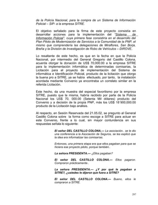 de la Policía Nacional, para la compra de un Sistema de Información
Policial – SIP- a la empresa SITRE.
El objetivo señalado para la firma de este proyecto consistía en
desarrollar acciones para la implementación del “Sistema de
Información Policial”, cuya primera fase consistiría en el desarrollo del
Plan Piloto de Modernización de Servicios a la Comunidad de la PNP, el
mismo que comprendería las delegaciones de Miraflores, San Borja,
Breña y la División de Investigación de Robo de Vehículos – DIROVE.
Lo resaltante de este hecho, es que en la fecha en que la Policía
Nacional, por intermedio del General Gregorio del Castillo Colona,
acuerda otorgar la donación de US$ 70,000.00 a la empresa SITRE
para la implementación informática de determinadas comisarias, la
Licitación para el proyecto de implementación del Sistema de
informática e Identificación Policial, producto de la licitación que otorgo
la buena pro a SITRE, ya se había efectuado, por tanto, la instalación
acordada mediante Convenio ya encontraba un correlato similar en la
referida Licitación.
Este hecho, da una muestra del especial favoritismo por la empresa
SITRE, puesto que la misma, habría recibido por parte de la Policía
Nacional los US$ 70, 000.00 (Setenta Mil dólares) producto del
Convenio y a decisión de la propia PNP, más los US$ 18`900,000.00
producto de la Licitación bajo análisis.
Al respecto, en Sesión Reservada del 21.05.02, se pregunto al General
Castillo Colona sobre la forma como escoge a SITRE para actuar en
este Convenio, frente a lo cual, sin mayor contundencia en sus
respuestas señala lo siguiente:
El señor DEL CASTILLO COLONA.— La asociación.. se le dio
una conferencia a la Asociación de Seguros, se les explicó que
la idea era informatizar las comisarías.
Entonces, una primera etapa era que ellos pagaban para que se
hiciera ese proyecto piloto, porque también..
La señora PRESIDENTA.— ¿Ellos pagaban?
El señor DEL CASTILLO COLONA.— Ellos pagaron.
Compraron prácticamente..
La señora PRESIDENTA.— ¿Y por qué le pagaban a
SITRE?, ¿ustedes le dijeron que fuera a SITRE?
El señor DEL CASTILLO COLONA.— Bueno, ellos le
compraron a SITRE.
287
 