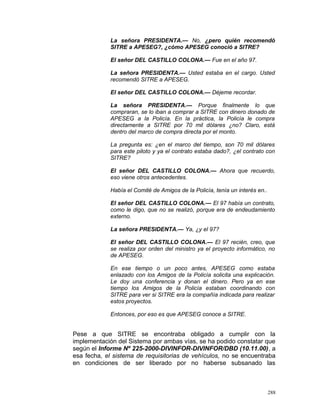 La señora PRESIDENTA.— No, ¿pero quién recomendó
SITRE a APESEG?, ¿cómo APESEG conoció a SITRE?
El señor DEL CASTILLO COLONA.— Fue en el año 97.
La señora PRESIDENTA.— Usted estaba en el cargo. Usted
recomendó SITRE a APESEG.
El señor DEL CASTILLO COLONA.— Déjeme recordar.
La señora PRESIDENTA.— Porque finalmente lo que
compraran, se lo iban a comprar a SITRE con dinero donado de
APESEG a la Policía. En la práctica, la Policía le compra
directamente a SITRE por 70 mil dólares ¿no? Claro, está
dentro del marco de compra directa por el monto.
La pregunta es: ¿en el marco del tiempo, son 70 mil dólares
para este piloto y ya el contrato estaba dado?, ¿el contrato con
SITRE?
El señor DEL CASTILLO COLONA.— Ahora que recuerdo,
eso viene otros antecedentes.
Había el Comité de Amigos de la Policía, tenía un interés en..
El señor DEL CASTILLO COLONA.— El 97 había un contrato,
como le digo, que no se realizó, porque era de endeudamiento
externo.
La señora PRESIDENTA.— Ya, ¿y el 97?
El señor DEL CASTILLO COLONA.— El 97 recién, creo, que
se realiza por orden del ministro ya el proyecto informático, no
de APESEG.
En ese tiempo o un poco antes, APESEG como estaba
enlazado con los Amigos de la Policía solicita una explicación.
Le doy una conferencia y donan el dinero. Pero ya en ese
tiempo los Amigos de la Policía estaban coordinando con
SITRE para ver si SITRE era la compañía indicada para realizar
estos proyectos.
Entonces, por eso es que APESEG conoce a SITRE.
Pese a que SITRE se encontraba obligado a cumplir con la
implementación del Sistema por ambas vías, se ha podido constatar que
según el Informe Nº 225-2000-DIVINFOR-DIVINFOR/DBD (10.11.00), a
esa fecha, el sistema de requisitorias de vehículos, no se encuentraba
en condiciones de ser liberado por no haberse subsanado las
288
 