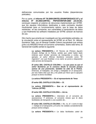 deficiencias comunicadas por los usuarios finales (dependencias
policiales).
Por su parte, el Informe Nº 78-2000-DINTEL/DIVINFOR/DACC-ST y el
Informe Nº 45-2002-DIRTEL- PNP/DIVINFOR-DBD (23.03.02),
concluyen respecto al sistema de denuncias implementado por SITRE,
que los equipos informáticos destinados a cada comisaria resultan
insuficientes para un funcionamiento optimo, que la base de datos
residentes en las comisarias, son vulnerables a manipulación de datos
y que finalmente los software instalados por SITRE carecen de licencia
de uso.
Otro hecho que amerita ser investigado por las autoridades judiciales, es
la vinculación entre el representante de SITRE en el Perú, Sr. Alfonso
Quinteros Tello, con el General Castillo Colona (recuérdese que ambos
junto a la APESEG firman el Convenio comentado). Sobre este tema, El
General del Castillo señalo lo siguiente:
La señora PRESIDENTA.— El Técnico de Primera Agustín
Amador Zúñiga de la Policía, señala que usted había dado
órdenes para brindar servicios de transportes a civiles, por
ejemplo, al señor Alfonso Quinteros conocido como "El
Ingeniero", con qué finalidad, si es cierto se ponía a disposición
este servicio de transporte.
El señor DEL CASTILLO COLONA.— Lo que pasa es que el
señor Quinteros yo lo conozco desde la escuela porque
somos de una promoción, también ha sido de la Policía.
Entonces, él trabajaba, era amigo y trabajaba en el aeropuerto,
por eso había días que iba y me pedía por favor que lo apoyara
porque no tenía movilidad.
La señora PRESIDENTA.— Es el representante de *Imex
El señor DEL CASTILLO COLONA.— Sí.
La señora PRESIDENTA.— Que es el representante de
*cítircos (SITRE).
El señor DEL CASTILLO COLONA.— Así es.
La señora PRESIDENTA.— Interviene en el convenio de
asociaciones. Y entonces, el convenio incluía que le diera
facilidades de transporte o una cuestión de...
El señor DEL CASTILLO COLONA.— No, no, él —como le digo
— trabaja en el aeropuerto y él como me visitaba constantemente
porque somos amigos.
La señora PRESIDENTA.— Le daba facilidades usted de
289
 