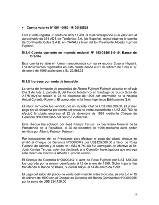 • Cuenta valores Nº 001- 0660 - 9100888528
Esta cuenta registra un saldo de US$ 17,900, el cual corresponde a un valor actual
aproximado de 354 ADS de Telefónica S.A. (de España), registradas en la cuenta
de Continental Bolsa S.A.B. en CAVALI a favor del Ex Presidente Alberto Fujimori
Fujimori.
III.1.4 Cuenta corriente en moneda nacional Nº 193-365015-0-19, Banco de
Crédito
Esta cuenta se abre en forma mancomunada con su ex esposa Susana Higuchi.
Los movimientos registrados en esta cuenta desde el 01 de febrero de 1994 al 17
de enero de 1996 ascienden a S/. 22,565.33
III.1.5 Ingresos por venta de inmueble
La venta del inmueble de propiedad de Alberto Fujimori Fujimori ubicado en el sub
lote 3 del lote 2, parcela B, del Fundo Monterrico en Santiago de Surco (área de
2,575 m2) se realizó el 23 de diciembre de 1998 por intermedio de la Notaría
Anibal Corvetto Romero. El comprador es la firma Ingenieros Edificadores S.A.
El citado inmueble fue vendido por un importe total de US$ 669,500.00. El primer
pago por el cincuenta por ciento del precio de venta ascendente a US$ 334,750, lo
efectuó la citada empresa el 22 de diciembre de 1998 mediante Cheque de
Gerencia Nº00000328-5 del Banco Continental.
Este cheque fue cobrado por José Kamiya Teruya, ex Secretario General de la
Presidencia de la República, el 30 de diciembre de 1998 mediante carta poder
remitida por Alberto Fujimori Fujimori.
Por indicaciones del ex Presidente para efectuar el pago del citado cheque se
emitió el Cheque de Gerencia Nº00000342 por US$120,000.00 a favor de Rosa
Fujimori de Aritomi y el saldo de US$214,750.00 fue entregado en efectivo al Sr.
José Kamiya Teruya, quien ha declarado a la Comisión Investigadora que entregó
este dinero en efectivo a Alberto Fujimori Fujimori.
El Cheque de Gerencia Nº00000342 a favor de Rosa Fujimori por US$ 120,000
fue cobrado por la misma beneficiaria el 12 de enero de 1999. Dicho importe fue
transferido al Banco do Brasil, Sucursal Tokyo, el 14 de enero de 1999.
El pago del saldo del precio de venta del inmueble antes indicado, se efectuó el 15
de febrero de 1999 con el Cheque de Gerencia del Banco Continental Nº00000395
por la suma de US$ 334,750.00
29
 
