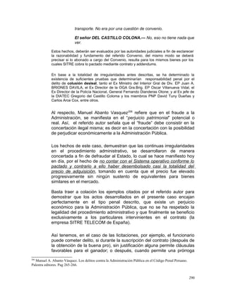 transporte. No era por una cuestión de convenio.
El señor DEL CASTILLO COLONA.— No, eso no tiene nada que
ver.
Estos hechos, deberán ser evaluados por las autoridades judiciales a fin de esclarecer
la razonabilidad y fundamento del referido Convenio, del mismo modo se deberá
precisar si lo abonado a cargo del Convenio, resulta para los mismos bienes por los
cuales SITRE cobra lo pactado mediante contrato y addendums.
En base a la totalidad de irregularidades antes descritas, se ha determinado la
existencia de suficientes pruebas que determinarían responsabilidad penal por el
delito de colusión desleal, tanto el Ex Ministro del Interior Gral de Div. EP Juan A.
BRIONES DAVILA, el Ex Director de la OGA Gra.Brig. EP Oscar Villanueva Vidal, el
Ex Director de la Policía Nacional, General Fernando Dianderas Otone; y al Ex jefe de
la DIATEC Gregorio del Castillo Coloma y los miembros PNP David Tuny Dueñas y
Carlos Arce Cox, entre otros.
Al respecto, Manuel Abanto Vasquez206
refiere que en el fraude a la
Administración, se manifiesta en el “perjuicio patrimonial” potencial o
real. Así, el referido autor señala que el “fraude” debe consistir en la
concertación ilegal misma; es decir en la concertación con la posibilidad
de perjudicar económicamente a la Administración Pública.
Los hechos de este caso, demuestran que las continuas irregularidades
en el procedimiento administrativo, se desarrollaron de manera
concertada a fin de defraudar al Estado, lo cual se hace manifiesto hoy
en día, por el hecho de no contar con el Sistema operativo conforme lo
pactado y contrario a ello haber desembolsado casi la totalidad del
precio de adquisición, tomando en cuenta que el precio fue elevado
progresivamente sin ningún sustento de equivalentes para bienes
similares en el mercado.
Basta traer a colación los ejemplos citados por el referido autor para
demostrar que los actos desarrollados en el presente caso encajan
perfectamente en el tipo penal descrito, que existe un perjuicio
económico para la Administración Pública, que no se ha respetado la
legalidad del procedimiento administrativo y que finalmente se beneficio
exclusivamente a los particulares intervinientes en el contrato (la
empresa SITRE TELECOM de España).
Así tenemos, en el caso de las licitaciones, por ejemplo, el funcionario
puede cometer delito, si durante la suscripción del contrato (después de
la obtención de la buena pro), sin justificación alguna permite cláusulas
favorables para el ganador; o después, cuando permite una prórroga
206
Manuel A. Abanto Vásquez. Los delitos contra la Administración Pública en el Código Penal Peruano.
Palestra editores. Pag 265-266.
290
 