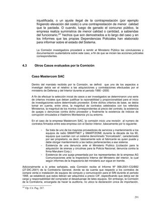 injustificada, o un ajuste ilegal de la contraprestación (por ejemplo
fingiendo elevación del costo) o una contraprestación de menor calidad
que la pactada. O cuando, luego de ganado el concurso público, la
empresa realiza suministros de menor calidad o cantidad, a sabiendas
del funcionario,207
hechos que son demostrados a lo largo del caso y en
los Informes que las propias Dependencias Policiales han elaborado
para informar sobre el estado del Sistema.
La Comisión investigadora procederá a remitir al Ministerio Público las conclusiones y
documentación sustentatoria sobre este caso, a fin de que se inicien las acciones judiciales
correspondientes.
4.3 Otros Casos evaluados por la Comisión
Caso Mastercom SAC
Dentro del mandato recibido por la Comisión, se definió que uno de los aspectos a
investigar debía ser el relativo a las adquisiciones y contrataciones efectuadas por el
ministerio de Defensa y del Interior durante el periodo 1990 –2000.
A fin de efectuar la selección inicial de casos a ser investigados se determinaron una serie
de criterios iniciales que deban justificar la razonabilidad y proporcionalidad para el inicio
de investigaciones sobre determinado proveedor. Entre dichos criterios de base, se debía
tomar en cuenta, entre otros, la magnitud de contratos celebrados con los referidos
Ministerios, la magnitud de los montos correspondientes al precio del contrato, la existencia
de quejas o denuncias contra dicho proveedor y finalmente la existencia de indicios de
corrupción vinculados a Vladimiro Montesinos y/o su entorno.
En el caso de la empresa Mastercom SAC, la comisión inicio una revisión al numero de
contratos firmados entre esta empresa con el Sector Interior, básicamente por lo siguiente:
- Se trata de uno de los mayores proveedores de servicios y mantenimiento a los
equipos de radio SMARTNET y SMARTZONE durante la década de los 90,
equipos que cuentan con un sistema denominado “troncalizado”, caracterizado
por ser propietario, es decir, básicamente solo el fabricante es quien puede y
debe otorgar mantenimiento a las radios pertenecientes a ese sistema.
- Existencia de una denuncia ante el Ministerio Publico (Licitación para la
adquisición de sirenas y circulinas para la Policía Nacional, denuncia contra la
firma Marubeni Corp.)
- Existencia de una queja presentada por los representantes de la empresa AG
Comunicaciones ante la Inspectoría Interna del Ministerio del interior, la cual
según informes de la Inspectoría del ministerio aun sigue en tramite.
Adicionalmente a lo antes señalado, esta Comisión recibe el Informe Nº 068-2001-CG/B92
(27.DIC.2001) de la Contraloría General, donde se da cuenta que respecto a los contratos de
compra venta e instalación de equipos de computo y comunicación para el SIN durante el periodo
1994, se estableció que estos debían ser adquiridos a precio CIF, especificando que debía ser de
cargo y responsabilidad del comprador el desaduanaje de tales equipos. Sin embargo, la Comisión
de la Contraloría, encargada de hacer la auditoría, no ubico la declaración única de importación,
207
Op. Cit. Pag. 267.
291
 