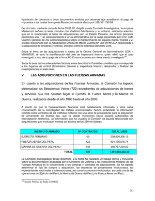 liquidación de cobranza u otros documentos emitidos por aduanas que acreditaran el pago de
impuestos a los cuales la empresa Mastercom estaría afecto por US$ 351 780.88.
De otro lado, mediante carta de fecha 05.06.02, dirigida a esta Comisión Investigadora, la empresa
Mastercom señala no tener vínculos con Vladimiro Montesinos y su entorno, indicando además,
que en lo relacionado al tema de adquisiciones con el Estado Peruano, los únicos procesos
pendientes son, 1) el correspondiente a la vía administrativa por la queja presentada por el Sr. Aldo
Guerrini (gerente de AG Comunicaciones) sobre el mantenimiento de equipos marca YAESU y 2)
el caso relacionado con la Adjudicación Directa de Menor Cuantía Nº 001-99-IN/OGA relacionada a
la adquisición de circulinas y sirenas, proceso contra la empresa Marubeni Corp.
Sobre el tema de las adquisiciones a través de la Oficina General de Administración OGA –
MININTER, se tomo la manifestación del Jefe de Inspectoría Interna, quien refirió que el caso
investigado a raíz de la queja de la firma AG Comunicaciones aun viene siendo investigado208
.
Sobre la base de los antecedentes fácticos antes descritos la Comisión considera que corresponde
a los órganos de control (Contraloría General e Inspectoría Interna), desarrollar y finalizar las
investigaciones en este caso.
V. LAS ADQUISICIONES EN LAS FUERZAS ARMADAS
En cuanto a las adquisiciones de las Fuerzas Armadas, la Comisión ha logrado
sistematizar los Setecientos Veinte (720) expedientes de adquisiciones de bienes
y servicios que nos hicieran llegar el Ejercito, la Fuerza Aérea y la Marina de
Guerra, realizados desde el año 1990 hasta el año 2000.
A efecto de que la Representación Nacional esté debidamente informada y tome cabal
conocimiento de la complejidad del trabajo encomendado, hemos sintetizado la información
recibida sobre contratos de los institutos militares con una serie de proveedores para la adquisición
de armamento de diverso tipo, que va desde municiones hasta equipos sofisticados de
interceptación telefónica. La información que ha cruzado la Comisión es aquella relacionada con
adquisiciones que involucran montos por encima de los 250 mil dólares.
INSTITUTO ARMADO Nº CONTRATOS TOTAL USD$
EJERCITO PERUANO 60 208,900,306.13
FUERZA AEREA DEL PERU 122 904,105,676.74
MARINA DE GUERRA DEL PERU 548 348,797,239.50
TOTAL 720 1,461,803,222.38
La Comisión Investigadora desde diciembre a la fecha ha realizado un trabajo denso y minucioso
sobre la documentación alcanzada por el Ministerio de Defensa y las instituciones militares de las
Fuerzas Armadas en lo concerniente a las compras y contratos de adquisiciones. Se ha logrado
determinar el tipo de compra o adquisición, las empresas de proveedores involucradas, los
representantes nacionales e internacionales, así como los montos involucrados en cada una de las
operaciones del Ejército del Perú, la Marina de Guerra del Perú y la Fuerza Aérea del Perú.
208
Sesión Pública de fecha 18.04.02
292
 