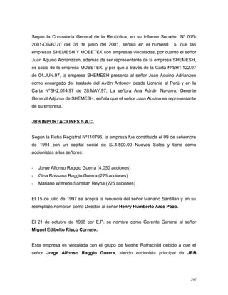 Según la Contraloría General de la República, en su Informe Secreto Nº 015-
2001-CG/B370 del 08 de junio del 2001, señala en el numeral 5, que las
empresas SHEMESH Y MOBETEK son empresas vinculadas, por cuanto el señor
Juan Aquino Adrianzzen, además de ser representante de la empresa SHEMESH,
es socio de la empresa MOBETEK, y por que a través de la Carta NºSH1.122.97
de 04.JUN.97, la empresa SHEMESH presenta al señor Juan Aquino Adrianzen
como encargado del traslado del Avión Antonov desde Ucrania al Perú y en la
Carta NºSH2.014.97 de 28.MAY.97, La señora Ana Adrián Navarro, Gerente
General Adjunto de SHEMESH, señala que el señor Juan Aquino es representante
de su empresa.
JRB IMPORTACIONES S.A.C.
Según la Ficha Registral Nº110796, la empresa fue constituida el 09 de setiembre
de 1994 con un capital social de S/.4,500.00 Nuevos Soles y tiene como
accionistas a los señores:
- Jorge Alfonso Raggio Guerra (4,050 acciones)
- Gina Rossana Raggio Guerra (225 acciones)
- Mariano Wilfredo Santillan Reyna (225 acciones)
El 15 de julio de 1997 se acepta la renuncia del señor Mariano Santillan y en su
reemplazo nombran como Director al señor Henry Humberto Arce Pozo.
El 21 de octubre de 1998 por E.P. se nombra como Gerente General al señor
Miguel Edibelto Risco Cornejo.
Esta empresa es vinculada con el grupo de Moshe Rothschild debido a que el
señor Jorge Alfonso Raggio Guerra, siendo accionista principal de JRB
297
 