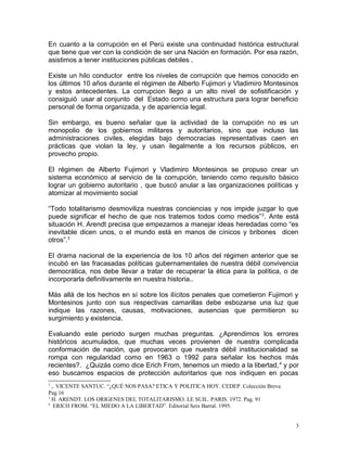 En cuanto a la corrupción en el Perú existe una continuidad histórica estructural
que tiene que ver con la condición de ser una Nación en formación. Por esa razón,
asistimos a tener instituciones públicas debiles .
Existe un hilo conductor entre los niveles de corrupción que hemos conocido en
los últimos 10 años durante el régimen de Alberto Fujimori y Vladimiro Montesinos
y estos antecedentes. La corrupcion llego a un alto nivel de sofistificación y
consiguió usar al conjunto del Estado como una estructura para lograr beneficio
personal de forma organizada, y de apariencia legal.
Sin embargo, es bueno señalar que la actividad de la corrupción no es un
monopolio de los gobiernos militares y autoritarios, sino que incluso las
administraciones civiles, elegidas bajo democracias representativas caen en
prácticas que violan la ley, y usan ilegalmente a los recursos públicos, en
provecho propio.
El régimen de Alberto Fujimori y Vladimiro Montesinos se propuso crear un
sistema económico al servicio de la corrupción, teniendo como requisito básico
lograr un gobierno autoritario , que buscó anular a las organizaciones políticas y
atomizar al movimiento social
“Todo totalitarismo desmoviliza nuestras conciencias y nos impide juzgar lo que
puede significar el hecho de que nos tratemos todos como medios”2
. Ante está
situación H. Arendt precisa que empezamos a manejar ideas heredadas como “es
inevitable dicen unos, o el mundo está en manos de cínicos y bribones dicen
otros”.3
El drama nacional de la experiencia de los 10 años del régimen anterior que se
incubó en las fracasadas políticas gubernamentales de nuestra débil convivencia
democrática, nos debe llevar a tratar de recuperar la ética para la política, o de
incorporarla definitivamente en nuestra historia..
Más allá de los hechos en sí sobre los ilícitos penales que cometieron Fujimori y
Montesinos junto con sus respectivas camarillas debe esbozarse una luz que
indique las razones, causas, motivaciones, ausencias que permitieron su
surgimiento y existencia.
Evaluando este periodo surgen muchas preguntas. ¿Aprendimos los errores
históricos acumulados, que muchas veces provienen de nuestra complicada
conformación de nación, que provocaron que nuestra débil institucionalidad se
rompa con regularidad como en 1963 o 1992 para señalar los hechos más
recientes?. ¿Quizás como dice Erich From, tenemos un miedo a la libertad,4
y por
eso buscamos espacios de protección autoritarios que nos indiquen en pocas
2
,. VICENTE SANTUC. “¿QUÉ NOS PASA? ETICA Y POLITICA HOY. CEDEP. Colección Breve.
Pag.16
3
H. ARENDT. LOS ORIGENES DEL TOTALITARISMO. LE SUIL. PARIS. 1972. Pag. 91
4
ERICH FROM. “EL MIEDO A LA LIBERTAD”. Editorial Seix Barral. 1995.
3
 