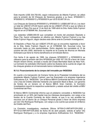 Este importe (US$ 334,750.00), según indicaciones de Alberto Fujimori, se utilizó
para la emisión de 04 Cheques de Gerencia girados a su favor, Nº00000511,
Nº00000512, Nº00000513 y Nº00000514 por US $ 83,687.50 c/u.
Los Cheques de Gerencia Nº00000512 y Nº0000513 ( US$83,687.50 c/u ) es decir
un total de US$167,375.00 fueron parte de los US$247,375.00 a que se refiere el
Depósito a Plazo Fijo que el 13 de Abril de 1999 abrió la Srta. Keiko Sofia Fujimori
Higuchi en el CITIBANK NA, Sucursal Lima.
Los restantes US$80,000.00 que completan el monto del precitado Depósito a
Plazo Fijo, fueron entregados en efectivo por Alberto Fujimori Fujimori a su hija
Keiko Fujimori Higuchi, según declara esta última ante la Comisión Investigadora.
El Depósito a Plazo Fijo por US$247,375.00 que se encuentra registrado a favor
de la Srta. Keiko Fujimori Higuchi en el CITIBANK NA, Sucursal Lima, fue
renovado hasta en tres oportunidades. Dicho depósito fue cancelado el 12 de
octubre del año 2000, abonando su importe en la Cuenta de Ahorros en Moneda
Extranjera que tiene la misma beneficiaria en el indicado Banco.
Con fecha 6 de agosto de 1999, los cheques Nº00000511 y Nº00000514 se
utilizaron para la emisión del Giro Nº026526 por US$ 167,155.78 a favor de Víctor
Hiroshi Aritomi Shinto, enviado a través del Chase Manhattan Bank de New York.
La Comisión ha solicitado información sobre los titulares de la cuenta de origen de
los cheques girados en el mencionado banco norteamericano.
III.1.6. Financiamiento de la compra del inmueble por INGEDSA
En cuanto a la transacción de Compra Venta de la Propiedad Inmobiliaria del ex
presidente Alberto Fujimori Fujimori, que fue financiada a la empresa Ingenieros
Edificadores S.A. “INGEDSA “ por el Banco BBVA Continental del Perú a través de
una Línea de Crédito obtenida mediante una operación Back to Back, con garantía
de fondos de un tercero en el Banco BBVA Gran Caimán, la Comisión
Investigadora requirió la respectiva sustentación y estado actual del crédito al BBV
Continental del Perú.
El Banco BBVA Continental informa que el préstamo concedido a INGEDSA fue
amortizado en un 50% del Capital mas los intereses devengados, con cargo a los
fondos de la Cuenta Corriente de dicho cliente, el que a su vez acredita los
recursos con el abono de un Cheque Personal girado a favor de dicha empresa
por don Vito Rodríguez Rodríguez, con cargo a una cuenta que posee en el Banco
de Crédito del Perú.
La Comisión investigadora, mediante Oficios Nº709-CI-VMT/AFF/CR-2002 y
Nº710-CI-VMT/AFF/CR-2002 de fecha 05 de abril pasado, solicita al señor Vito
Rodríguez Rodríguez y a la empresa Ingenieros Edificadores S.A. “INGEDSA “
30
 