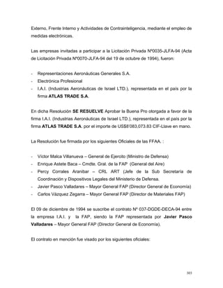 Externo, Frente Interno y Actividades de Contrainteligencia, mediante el empleo de
medidas electrónicas.
Las empresas invitadas a participar a la Licitación Privada Nº0035-JLFA-94 (Acta
de Licitación Privada Nº0070-JLFA-94 del 19 de octubre de 1994), fueron:
- Representaciones Aeronáuticas Generales S.A.
- Electrónica Profesional
- I.A.I. (Industrias Aeronáuticas de Israel LTD.), representada en el país por la
firma ATLAS TRADE S.A.
En dicha Resolución SE RESUELVE Aprobar la Buena Pro otorgada a favor de la
firma I.A.I. (Industrias Aeronáuticas de Israel LTD.), representada en el país por la
firma ATLAS TRADE S.A. por el importe de US$8’083,073.83 CIF-Llave en mano.
La Resolución fue firmada por los siguientes Oficiales de las FFAA. :
- Víctor Malca Villanueva – General de Ejercito (Ministro de Defensa)
- Enrique Astete Baca – Cmdte. Gral. de la FAP (General del Aire)
- Percy Corrales Aranibar – CRL ART (Jefe de la Sub Secretaría de
Coordinación y Dispositivos Legales del Ministerio de Defensa.
- Javier Pasco Valladares – Mayor General FAP (Director General de Economía)
- Carlos Vázquez Zegarra – Mayor General FAP (Director de Materiales FAP)
El 09 de diciembre de 1994 se suscribe el contrato Nº 037-DGDE-DECA-94 entre
la empresa I.A.I. y la FAP, siendo la FAP representada por Javier Pasco
Valladares – Mayor General FAP (Director General de Economía).
El contrato en mención fue visado por los siguientes oficiales:
303
 