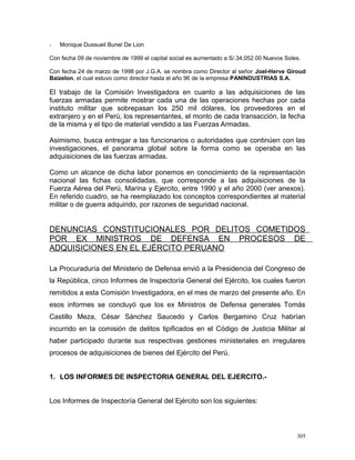 - Monique Dussueil Bunel De Lion
Con fecha 09 de noviembre de 1999 el capital social es aumentado a S/.34,052.00 Nuevos Soles.
Con fecha 24 de marzo de 1998 por J.G.A. se nombra como Director al señor Joel-Herve Giroud
Baizelon, el cual estuvo como director hasta el año 96 de la empresa PANINDUSTRIAS S.A.
El trabajo de la Comisión Investigadora en cuanto a las adquisiciones de las
fuerzas armadas permite mostrar cada una de las operaciones hechas por cada
instituto militar que sobrepasan los 250 mil dólares, los proveedores en el
extranjero y en el Perú, los representantes, el monto de cada transacción, la fecha
de la misma y el tipo de material vendido a las Fuerzas Armadas.
Asimismo, busca entregar a las funcionarios o autoridades que continúen con las
investigaciones, el panorama global sobre la forma como se operaba en las
adquisiciones de las fuerzas armadas.
Como un alcance de dicha labor ponemos en conocimiento de la representación
nacional las fichas consolidadas, que corresponde a las adquisiciones de la
Fuerza Aérea del Perú, Marina y Ejercito, entre 1990 y el año 2000 (ver anexos).
En referido cuadro, se ha reemplazado los conceptos correspondientes al material
militar o de guerra adquirido, por razones de seguridad nacional.
DENUNCIAS CONSTITUCIONALES POR DELITOS COMETIDOS
POR EX MINISTROS DE DEFENSA EN PROCESOS DE
ADQUISICIONES EN EL EJÉRCITO PERUANO
La Procuraduría del Ministerio de Defensa envió a la Presidencia del Congreso de
la República, cinco Informes de Inspectoría General del Ejército, los cuales fueron
remitidos a esta Comisión Investigadora, en el mes de marzo del presente año. En
esos informes se concluyó que los ex Ministros de Defensa generales Tomás
Castillo Meza, César Sánchez Saucedo y Carlos Bergamino Cruz habrían
incurrido en la comisión de delitos tipificados en el Código de Justicia Militar al
haber participado durante sus respectivas gestiones ministeriales en irregulares
procesos de adquisiciones de bienes del Ejército del Perú.
1. LOS INFORMES DE INSPECTORIA GENERAL DEL EJERCITO.-
Los Informes de Inspectoría General del Ejército son los siguientes:
305
 