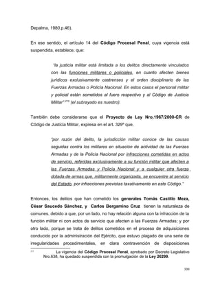 Depalma, 1980.p.46).
En ese sentido, el artículo 14 del Código Procesal Penal, cuya vigencia está
suspendida, establece, que:
“la justicia militar está limitada a los delitos directamente vinculados
con las funciones militares o policiales, en cuanto afecten bienes
jurídicos exclusivamente castrenses y el orden disciplinario de las
Fuerzas Armadas o Policía Nacional. En estos casos el personal militar
y policial están sometidos al fuero respectivo y al Código de Justicia
Militar” 215
(el subrayado es nuestro).
También debe considerarse que el Proyecto de Ley Nro.1967/2000-CR de
Código de Justicia Militar, expresa en el art. 329º que,
“por razón del delito, la jurisdicción militar conoce de las causas
seguidas contra los militares en situación de actividad de las Fuerzas
Armadas y de la Policía Nacional por infracciones cometidas en actos
de servicio, referidas exclusivamente a su función militar que afecten a
las Fuerzas Armadas y Policía Nacional y a cualquier otra fuerza
dotada de armas que, militarmente organizada, se encuentre al servicio
del Estado, por infracciones previstas taxativamente en este Código.”
Entonces, los delitos que han cometido los generales Tomás Castillo Meza,
César Saucedo Sánchez, y Carlos Bergamino Cruz tienen la naturaleza de
comunes, debido a que, por un lado, no hay relación alguna con la infracción de la
función militar ni con actos de servicio que afecten a las Fuerzas Armadas; y por
otro lado, porque se trata de delitos cometidos en el proceso de adquisiciones
conducido por la administración del Ejército, que estuvo plagado de una serie de
irregularidades procedimentales, en clara contravención de disposiciones
215
La vigencia del Código Procesal Penal, aprobado por Decreto Legislativo
Nro.638, ha quedado suspendida con la promulgación de la Ley 26299.
309
 