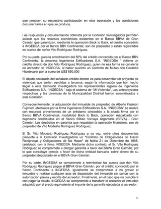 que precisen su respectiva participación en esta operación y las condiciones
documentarias en que se produce.
Las respuestas y documentación obtenida por la Comisión Investigadora permiten
aclarar que los recursos económicos existentes en el Banco BBVA de Gran
Caimán que garantizan, mediante la operación Back to Back, el crédito concedido
a INGEDSA por el Banco BBV Continental, son de propiedad y están registrados
en cuenta del señor Vito Rodríguez Rodríguez.
Por su parte, para la amortización del 50% del crédito concedido por el Banco BBV
Continental, la empresa Ingenieros Edificadores S.A. “INGEDSA “ obtiene un
crédito directo de don Vito Rodríguez Rodríguez, quien de esa forma se convierte
en acreedor de INGEDSA, al haber suscrito un Contrato de Mutuo con Garantía
Hipotecaria por la suma de US$ 650,000
El objeto declarado del señalado crédito directo es para desarrollar un proyecto de
viviendas que serían vendidas a terceros, según la información que han hecho
llegar a esta Comisión Investigadora los representantes legales de Ingenieros
Edificadores S.A. “INGEDSA “ bajo el sistema de “Mi Vivienda”. Los anteproyectos
respectivos y las Licencias de la Municipalidad Distrital fueron suministrados a
esta Comisión.
Consecuentemente, la adquisición del inmueble de propiedad de Alberto Fujimori
Fujimori, efectuada por la firma Ingenieros Edificadores S.A. “INGEDSA” se realizó
con recursos provenientes de un préstamo concedido a la citada firma por el
Banco BBVA Continental, modalidad Back to Back, operación respaldada con
depósitos constituidos en el Banco Bilbao Vizcaya Argentaria (BBVA) - Gran
Caimán. Los depósitos en garantía que respaldan la operación financiera, son de
propiedad de Vito Modesto Rodriguez Rodriguez.
El Sr. Vito Modesto Rodriguez Rodriguez a su vez, entre otros documentos
presenta a la Comisión Investigadora un "Contrato de Obligaciones de Hacer
Recíprocas y Obligaciones de No Hacer" de fecha 21 de Diciembre de 1998,
celebrado con la firma INGEDSA. Mediante dicho contrato, el Sr. Vito Rodriguez
Rodriguez se compromete a otorgar garantía a favor del BBVA Gran Caimán, por
lo que constituye prenda a favor de dicha entidad bancaria sobre dinero de su
propiedad depositado en el BBVA Gran Caimán.
Por su parte, INGEDSA se compromete a reembolsar las sumas que don Vito
Rodriguez Rodriguez pague al BBVA Gran Caimán, por el crédito concedido por el
Banco Continental a INGEDSA. Igualmente se compromete a no gravar el
inmueble o realizar cualquier acto de disposición del inmueble sin contar con la
autorización previa y escrita del acreedor. Finalmente, en el caso que no cumpliera
con pagar la deuda, INGEDSA se compromete a transferir al acreedor el inmueble
adquirido por el precio equivalente al importe de la garantía ejecutada al acreedor.
31
 