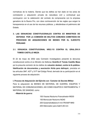 normativas de la materia. Siendo que los delitos se han dado en los actos de
contratación y adquisición privada de naturaleza civil y contractual que
concluyeron con la celebración del contrato de compraventa con la empresa
ganadora de la Buena Pro, con clara contravención de las reglas que exigen la
transparencia en el uso de los recursos públicos, y afectándose el patrimonio del
Estado.
3. LAS DENUNCIAS CONSTITUCIONALES CONTRA EX MINISTROS DE
DEFENSA POR LA COMISIÓN DE DELITOS COMUNES COMETIDOS EN
PROCESOS DE ADQUISICIONES DE BIENES POR EL EJERCITO
PERUANO
3.1. DENUNCIA CONSTITUCIONAL NRO.115 CONTRA EL GRAL.DIV.®
TOMÁS CASTILLO MEZA
El 22 de mayo de 2002 esta Comisión Investigadora presentó la denuncia
constitucional contra el ex Ministro de Defensa Gral.Div.® Tomás Castillo Meza
por la presunta comisión de los delitos de colusión desleal, contra la fe pública-
falsificación de documentos y asociación ilícita para delinquir, previstos en
los artículos 384º, 427º y 317º del Código Penal, derivado de su participación en el
siguiente proceso de adquisición:
I. Proceso de Adquisición del Ejército con Carácter de Secreto Militar:
Para la adquisición de BIENES DE MATERIAL DE GUERRA, EQUIPOS Y
MATERIAL DE COMUNICACIONES, ASI COMO EQUIPOS E INSTRUMENTAL Y
MATERIAL DE SANIDAD, como:
- Material de guerra:
100 Visores Nocturno Francotirador MS30
150 Monocular Nocturno NG40
200 Subametralladora 9 mm PB BXP MK9
200 Silenciador para Galil 5,56 mm
310
 