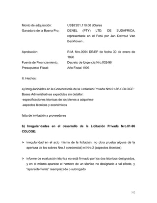 Monto de adquisición: US$8’201,110.00 dólares
Ganadora de la Buena Pro: DENEL (PTY) LTD. DE SUDAFRICA,
representada en el Perú por Jan Devrout Van
Beckhoven .
Aprobación: R.M. Nro.0054 DE/EP de fecha 30 de enero de
1996
Fuente de Financiamiento: Decreto de Urgencia Nro.002-96
Presupuesto Fiscal: Año Fiscal 1996
II. Hechos:
a) Irregularidades en la Convocatoria de la Licitación Privada Nro.01-96 COLOGE:
Bases Administrativas expedidas sin detallar:
-especificaciones técnicas de los bienes a adquirirse
-aspectos técnicos y económicos
falta de invitación a proveedores
b) Irregularidades en el desarrollo de la Licitación Privada Nro.01-96
COLOGE:
 irregularidad en el acto mismo de la licitación: no obra prueba alguna de la
apertura de los sobres Nro.1 (credencial) ni Nro.2 (aspectos técnicos)
 informe de evaluación técnica no está firmado por los dos técnicos designados,
y en el mismo aparece el nombre de un técnico no designado a tal efecto, y
“aparentemente” reemplazado o subrogado
312
 