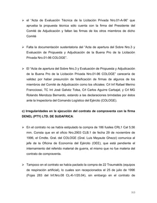  el “Acta de Evaluación Técnica de la Licitación Privada Nro.01-A-96” que
aprueba la propuesta técnica sólo cuenta con la firma del Presidente del
Comité de Adjudicación y faltan las firmas de los otros miembros de dicho
Comité
 Falta la documentación sustentatoria del “Acta de apertura del Sobre Nro.3 y
Evaluación de Propuesta y Adjudicación de la Buena Pro de la Licitación
Privada Nro.01-96 COLOGE”.
 El “Acta de apertura del Sobre Nro.3 y Evaluación de Propuesta y Adjudicación
de la Buena Pro de la Licitación Privada Nro.01-96 COLOGE” carecería de
validez por haber presunción de falsificación de firmas de algunos de los
miembros del Comité de Adjudicación como los oficiales: Crl Inf Rafael Merino
Francciossi, TC Int José Galvéz Tolsa, Crl Carlos Aguirre Carbajal, y Crl MG
Rolando Mendoza Bernardo, estando a las declaraciones brindadas por éstos
ante la Inspectoría del Comando Logístico del Ejército (COLOGE).
c) Irregularidades en la ejecución del contrato de compraventa con la firma
DENEL (PTY) LTD. DE SUDAFRICA:
 En el contrato no se había estipulado la compra de 186 fusiles CRL1 Cal 5.56
mm. Consta que en el oficio Nro.2903 CLB.1 de fecha 29 de noviembre de
1996, el Cmdte. Gral. del COLOGE (Gral. Luis Mayaute Ghezzi) comunica al
jefe de la Oficina de Economía del Ejército (OEE), que está pendiente el
internamiento del referido material de guerra, el mismo que no fue materia del
contrato de compraventa.
 Tampoco en el contrato se había pactado la compra de 22 Traumakits (equipos
de respiración artificial), lo cuales son recepcionados el 25 de julio de 1996
(Fojas 283 del Inf.Nro.08 CL-K-1/20.04), sin embargo en el contrato de
313
 