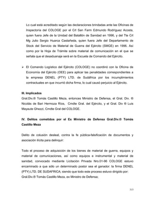 Lo cual está acreditado según las declaraciones brindadas ante las Oficinas de
Inspectoría del COLOGE por el Crl San Farm Edmundo Rodríguez Acosta,
quien fuera Jefe de la Unidad del Batallón de Sanidad en 1996, y del Tte Crl
Mg Julio Sergio Huarca Castañeda, quien fuera Jefe del Departamento de
Stock del Servicio de Material de Guerra del Ejército (SMGE) en 1996. Así
como por la Hoja de Trámite sobre material de comunicación en el que se
señala que el desaduanaje será en la Escuela de Comando del Ejército.
 El Comando Logístico del Ejército (COLOGE) no coordinó con la Oficina de
Economía del Ejército (OEE) para aplicar las penalidades correspondientes a
la empresa DENEL (PTY) LTD. de Sudáfrica por los incumplimientos
contractuales en que incurrió dicha firma, lo cual causó perjuicio al Ejército.
III. Implicados
Gral.Div.® Tomás Castillo Meza, entonces Ministro de Defensa, el Gral. Div. ®
Nicolás de Bari Hermoza Ríos, Cmdte Gral. del Ejército, y el Gral. Div ® Luis
Mayaute Ghezzi, Cmdte Gral del COLOGE.
IV. Delitos cometidos por el Ex Ministro de Defensa Gral.Div.® Tomás
Castillo Meza
Delito de colusión desleal, contra la fe pública-falsificación de documentos y
asociación ilícita para delinquir:
Todo el proceso de adquisición de los bienes de material de guerra, equipos y
material de comunicaciones, así como equipos e instrumental y material de
sanidad, convocado mediante Licitación Privada Nro.01-96 COLOGE estuvo
encaminado a que sólo un determinado postor sea el ganador: la firma DENEL
(PTY) LTD. DE SUDAFRICA; siendo que todo este proceso estuvo dirigido por:
Gral.Div.® Tomás Castillo Meza, ex Ministro de Defensa;
315
 