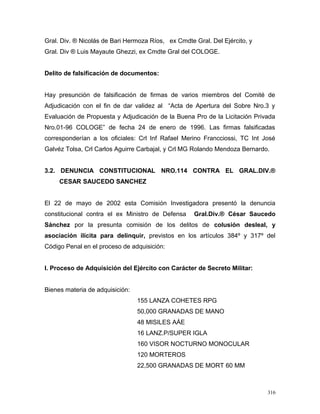Gral. Div. ® Nicolás de Bari Hermoza Ríos, ex Cmdte Gral. Del Ejército, y
Gral. Div ® Luis Mayaute Ghezzi, ex Cmdte Gral del COLOGE.
Delito de falsificación de documentos:
Hay presunción de falsificación de firmas de varios miembros del Comité de
Adjudicación con el fin de dar validez al “Acta de Apertura del Sobre Nro.3 y
Evaluación de Propuesta y Adjudicación de la Buena Pro de la Licitación Privada
Nro.01-96 COLOGE” de fecha 24 de enero de 1996. Las firmas falsificadas
corresponderían a los oficiales: Crl Inf Rafael Merino Francciossi, TC Int José
Galvéz Tolsa, Crl Carlos Aguirre Carbajal, y Crl MG Rolando Mendoza Bernardo.
3.2. DENUNCIA CONSTITUCIONAL NRO.114 CONTRA EL GRAL.DIV.®
CESAR SAUCEDO SANCHEZ
El 22 de mayo de 2002 esta Comisión Investigadora presentó la denuncia
constitucional contra el ex Ministro de Defensa Gral.Div.® César Saucedo
Sánchez por la presunta comisión de los delitos de colusión desleal, y
asociación ilícita para delinquir, previstos en los artículos 384º y 317º del
Código Penal en el proceso de adquisición:
I. Proceso de Adquisición del Ejército con Carácter de Secreto Militar:
Bienes materia de adquisición:
155 LANZA COHETES RPG
50,000 GRANADAS DE MANO
48 MISILES AÁE
16 LANZ.P/SUPER IGLA
160 VISOR NOCTURNO MONOCULAR
120 MORTEROS
22,500 GRANADAS DE MORT 60 MM
316
 