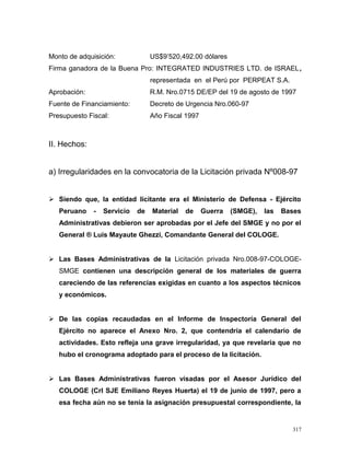 Monto de adquisición: US$9’520,492.00 dólares
Firma ganadora de la Buena Pro: INTEGRATED INDUSTRIES LTD. de ISRAEL,
representada en el Perú por PERPEAT S.A.
Aprobación: R.M. Nro.0715 DE/EP del 19 de agosto de 1997
Fuente de Financiamiento: Decreto de Urgencia Nro.060-97
Presupuesto Fiscal: Año Fiscal 1997
II. Hechos:
a) Irregularidades en la convocatoria de la Licitación privada Nº008-97
 Siendo que, la entidad licitante era el Ministerio de Defensa - Ejército
Peruano - Servicio de Material de Guerra (SMGE), las Bases
Administrativas debieron ser aprobadas por el Jefe del SMGE y no por el
General ® Luis Mayaute Ghezzi, Comandante General del COLOGE.
 Las Bases Administrativas de la Licitación privada Nro.008-97-COLOGE-
SMGE contienen una descripción general de los materiales de guerra
careciendo de las referencias exigidas en cuanto a los aspectos técnicos
y económicos.
 De las copias recaudadas en el Informe de Inspectoría General del
Ejército no aparece el Anexo Nro. 2, que contendría el calendario de
actividades. Esto refleja una grave irregularidad, ya que revelaría que no
hubo el cronograma adoptado para el proceso de la licitación.
 Las Bases Administrativas fueron visadas por el Asesor Jurídico del
COLOGE (Crl SJE Emiliano Reyes Huerta) el 19 de junio de 1997, pero a
esa fecha aún no se tenía la asignación presupuestal correspondiente, la
317
 