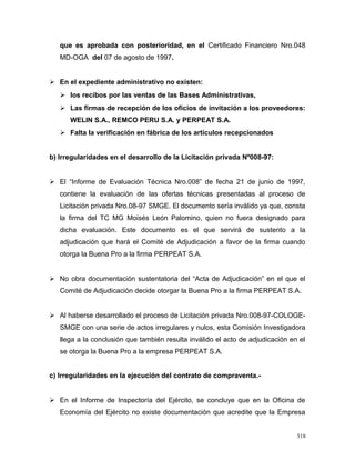 que es aprobada con posterioridad, en el Certificado Financiero Nro.048
MD-OGA del 07 de agosto de 1997.
 En el expediente administrativo no existen:
 los recibos por las ventas de las Bases Administrativas,
 Las firmas de recepción de los oficios de invitación a los proveedores:
WELIN S.A., REMCO PERU S.A. y PERPEAT S.A.
 Falta la verificación en fábrica de los artículos recepcionados
b) Irregularidades en el desarrollo de la Licitación privada Nº008-97:
 El “Informe de Evaluación Técnica Nro.008” de fecha 21 de junio de 1997,
contiene la evaluación de las ofertas técnicas presentadas al proceso de
Licitación privada Nro.08-97 SMGE. El documento sería inválido ya que, consta
la firma del TC MG Moisés León Palomino, quien no fuera designado para
dicha evaluación. Este documento es el que servirá de sustento a la
adjudicación que hará el Comité de Adjudicación a favor de la firma cuando
otorga la Buena Pro a la firma PERPEAT S.A.
 No obra documentación sustentatoria del “Acta de Adjudicación” en el que el
Comité de Adjudicación decide otorgar la Buena Pro a la firma PERPEAT S.A.
 Al haberse desarrollado el proceso de Licitación privada Nro.008-97-COLOGE-
SMGE con una serie de actos irregulares y nulos, esta Comisión Investigadora
llega a la conclusión que también resulta inválido el acto de adjudicación en el
se otorga la Buena Pro a la empresa PERPEAT S.A.
c) Irregularidades en la ejecución del contrato de compraventa.-
 En el Informe de Inspectoría del Ejército, se concluye que en la Oficina de
Economía del Ejército no existe documentación que acredite que la Empresa
318
 