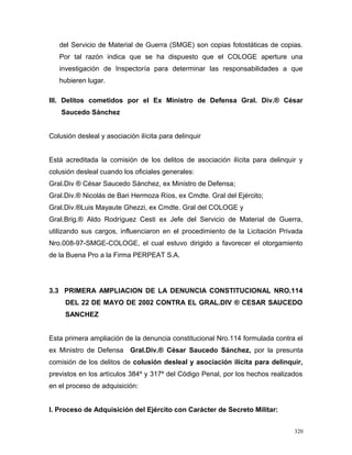 del Servicio de Material de Guerra (SMGE) son copias fotostáticas de copias.
Por tal razón indica que se ha dispuesto que el COLOGE aperture una
investigación de Inspectoría para determinar las responsabilidades a que
hubieren lugar.
III. Delitos cometidos por el Ex Ministro de Defensa Gral. Div.® César
Saucedo Sánchez
Colusión desleal y asociación ilícita para delinquir
Está acreditada la comisión de los delitos de asociación ilícita para delinquir y
colusión desleal cuando los oficiales generales:
Gral.Div ® César Saucedo Sánchez, ex Ministro de Defensa;
Gral.Div.® Nicolás de Bari Hermoza Ríos, ex Cmdte. Gral del Ejército;
Gral.Div.®Luis Mayaute Ghezzi, ex Cmdte. Gral del COLOGE y
Gral.Brig.® Aldo Rodríguez Cesti ex Jefe del Servicio de Material de Guerra,
utilizando sus cargos, influenciaron en el procedimiento de la Licitación Privada
Nro.008-97-SMGE-COLOGE, el cual estuvo dirigido a favorecer el otorgamiento
de la Buena Pro a la Firma PERPEAT S.A.
3.3 PRIMERA AMPLIACION DE LA DENUNCIA CONSTITUCIONAL NRO.114
DEL 22 DE MAYO DE 2002 CONTRA EL GRAL.DIV ® CESAR SAUCEDO
SANCHEZ
Esta primera ampliación de la denuncia constitucional Nro.114 formulada contra el
ex Ministro de Defensa Gral.Div.® César Saucedo Sánchez, por la presunta
comisión de los delitos de colusión desleal y asociación ilícita para delinquir,
previstos en los artículos 384º y 317º del Código Penal, por los hechos realizados
en el proceso de adquisición:
I. Proceso de Adquisición del Ejército con Carácter de Secreto Militar:
320
 