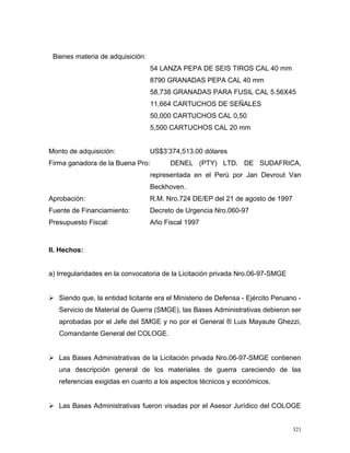 Bienes materia de adquisición:
54 LANZA PEPA DE SEIS TIROS CAL 40 mm
8790 GRANADAS PEPA CAL 40 mm
58,738 GRANADAS PARA FUSIL CAL 5.56X45
11,664 CARTUCHOS DE SEÑALES
50,000 CARTUCHOS CAL 0,50
5,500 CARTUCHOS CAL 20 mm
Monto de adquisición: US$3’374,513.00 dólares
Firma ganadora de la Buena Pro: DENEL (PTY) LTD. DE SUDAFRICA,
representada en el Perú por Jan Devrout Van
Beckhoven.
Aprobación: R.M. Nro.724 DE/EP del 21 de agosto de 1997
Fuente de Financiamiento: Decreto de Urgencia Nro.060-97
Presupuesto Fiscal: Año Fiscal 1997
II. Hechos:
a) Irregularidades en la convocatoria de la Licitación privada Nro.06-97-SMGE
 Siendo que, la entidad licitante era el Ministerio de Defensa - Ejército Peruano -
Servicio de Material de Guerra (SMGE), las Bases Administrativas debieron ser
aprobadas por el Jefe del SMGE y no por el General ® Luis Mayaute Ghezzi,
Comandante General del COLOGE.
 Las Bases Administrativas de la Licitación privada Nro.06-97-SMGE contienen
una descripción general de los materiales de guerra careciendo de las
referencias exigidas en cuanto a los aspectos técnicos y económicos.
 Las Bases Administrativas fueron visadas por el Asesor Jurídico del COLOGE
321
 