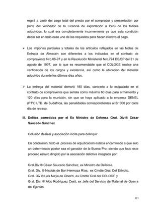 regirá a partir del pago total del precio por el comprador y presentación por
parte del vendedor de la Licencia de exportación a Perú de los bienes
adquiridos, lo cual era completamente inconveniente ya que esta condición
debió ser en todo caso uno de los requisitos para hacer efectivo el pago.
 Los importes parciales y totales de los artículos reflejados en las Notas de
Entrada de Almacén son diferentes a los indicados en el contrato de
compraventa Nro.06-97 y en la Resolución Ministerial Nro.724 DE/EP del 21 de
agosto de 1997, por lo que es recomendable que el COLOGE realice una
verificación de los cargos y existencia, así como la ubicación del material
adquirido durante los últimos diez años.
 La entrega del material demoró 180 días, contrario a lo estipulado en el
contrato de compraventa que señala como máximo 60 días para armamento y
120 días para la munición, sin que se haya aplicado a la empresa DENEL
(PTY) LTD. de Sudáfrica, las penalidades correspondientes al 5/1000 por cada
día de retraso.
III. Delitos cometidos por el Ex Ministro de Defensa Gral. Div.® César
Saucedo Sánchez
Colusión desleal y asociación ilícita para delinquir
En conclusión, todo el proceso de adjudicación estaba encaminado a que solo
un determinado postor sea el ganador de la Buena Pro; siendo que todo este
proceso estuvo dirigido por la asociación delictiva integrada por:
Gral.Div.® César Saucedo Sánchez, ex Ministro de Defensa,
Gral. Div. ® Nicolás de Bari Hermoza Ríos, ex Cmdte Gral. Del Ejército,
Gral. Div ® Luis Mayaute Ghezzi, ex Cmdte Gral del COLOGE y
Gral. Div. ® Aldo Rodríguez Cesti, ex Jefe del Servicio de Material de Guerra
del Ejército.
323
 