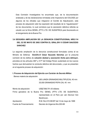 Esta Comisión Investigadora ha encontrado que, de la documentación
analizada y de las declaraciones brindadas ante Inspectoría del COLOGE por
algunos de los oficiales que integraron el Comité de Adjudicación, este
proceso de adquisición sólo fue expresión del resultado de la “regularización”
de los documentos, lo cual corrobora que la asociación delictiva referida se
coludió con la firma DENEL (PTY) LTD. DE SUDAFRICA para favorecerla en
el otorgamiento de la Buena Pro.
3.4 SEGUNDA AMPLIACION DE LA DENUNCIA CONSTITUCIONAL NRO.114
DEL 22 DE MAYO DE 2002 CONTRA EL GRAL.DIV ® CESAR SAUCEDO
SANCHEZ
La segunda ampliación de la denuncia constitucional formulada contra el ex
Ministro de Defensa Gral.Div.® César Saucedo Sánchez por la presunta
comisión de los delitos de colusión desleal y asociación ilícita para delinquir,
previstos en los artículos 384º y 317º del Código Penal, sustentado en los nuevos
hechos que demuestran la conducta delictiva del denunciado, y que se presentan
en el siguiente proceso de adquisición:
I. Proceso de Adquisición del Ejército con Carácter de Secreto Militar:
Bienes materia de adquisición:
365 LANZA GRANADAS MULTIPLECAL 40 mm
25,000 GRANADAS PEPA CAL 40 mm
Monto de adquisición: US$2’368,751.43 dólares
Firma ganadora de la Buena Pro: DENEL (PTY) LTD. DE SUDAFRICA,
representada en el Perú por Jan Devrout Van
Beckhoven.
Aprobación: R.M. Nro.515 DE/EP del 13 de mayo de 1998
Fuente de Financiamiento: Decreto de Urgencia Nro.003-98
324
 