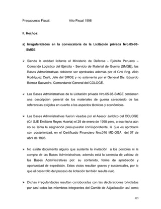 Presupuesto Fiscal: Año Fiscal 1998
II. Hechos:
a) Irregularidades en la convocatoria de la Licitación privada Nro.05-98-
SMGE
 Siendo la entidad licitante el Ministerio de Defensa - Ejército Peruano –
Comando Logístico del Ejército - Servicio de Material de Guerra (SMGE), las
Bases Administrativas debieron ser aprobadas además por el Gral Brig. Aldo
Rodríguez Cesti, Jefe del SMGE y no solamente por el General Div. Eduardo
Bornaz Saavedra, Comandante General del COLOGE.
 Las Bases Administrativas de la Licitación privada Nro.05-98-SMGE contienen
una descripción general de los materiales de guerra careciendo de las
referencias exigidas en cuanto a los aspectos técnicos y económicos.
 Las Bases Administrativas fueron visadas por el Asesor Jurídico del COLOGE
(Crl SJE Emiliano Reyes Huerta) el 29 de enero de 1998 pero, a esa fecha aún
no se tenía la asignación presupuestal correspondiente, la que es aprobada
con posterioridad, en el Certificado Financiero Nro.016 MD-OGA del 07 de
abril de 1998.
 No existe documento alguno que sustente la invitación a los postores ni la
compra de las Bases Administrativas; además está la carencia de validez de
las Bases Administrativas por: su contenido, forma de aprobación y
oportunidad de expedición. Estos vicios resultan graves y sustanciales, por lo
que el desarrollo del proceso de licitación también resulta nulo.
 Dichas irregularidades resultan corroboradas con las declaraciones brindadas
por casi todos los miembros integrantes del Comité de Adjudicación así como
325
 