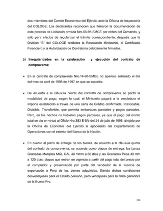 dos miembros del Comité Económico del Ejército ante la Oficina de Inspectoría
del COLOGE. Los declarantes reconocen que firmaron la documentación de
este proceso de Licitación privada Nro.05-98-SMGE por orden del Comando, y
sólo para efectos de regularizar el trámite correspondiente, después que la
División “B” del COLOGE recibiera la Resolución Ministerial, el Certificado
Financiero y la Autorización de Contraloría debidamente firmados.
b) Irregularidades en la celebración y ejecución del contrato de
compraventa:
 En el contrato de compraventa Nro.14-98-SMGE no aparece señalado el día
del mes de abril de 1998 de 1997 en que se suscribe.
 De acuerdo a la cláusula cuarta del contrato de compraventa se pactó la
modalidad de pago, según la cual, el Ministerio pagará a la vendedora el
importe establecido a través de una carta de Crédito confirmada, Irrevocable,
Divisible, Transferible, que permita embarques parciales y pagos parciales.
Pero, en los hechos no hubieron pagos parciales, ya que el pago del monto
total se dio en virtud al Oficio Nro.383 E-5/b del 24 de julio de 1998, dirigido por
la Oficina de Economía del Ejército al apoderado del Departamento de
Operaciones con el exterior del Banco de la Nación.
 En cuanto al plazo de entrega de los bienes, de acuerdo a la cláusula quinta
del contrato de compraventa, se acuerda como plazos de entrega: las Lanza
Granadas Multiples MGL CAL 40 mmm a 60 días y las Granadas Pepa 40 mm
a 120 días; plazos que entran en vigencia a partir del pago total del precio por
el comprador y presentación por parte del vendedor de la licencia de
exportación a Perú de los bienes adquiridos. Siendo dichas condiciones
desventajosas para el Estado peruano, pero ventajosas para la firma ganadora
de la Buena Pro.
326
 