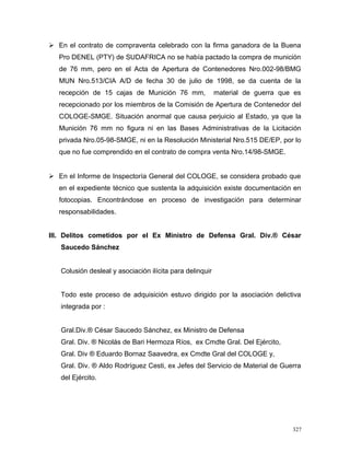  En el contrato de compraventa celebrado con la firma ganadora de la Buena
Pro DENEL (PTY) de SUDAFRICA no se había pactado la compra de munición
de 76 mm, pero en el Acta de Apertura de Contenedores Nro.002-98/BMG
MUN Nro.513/CIA A/D de fecha 30 de julio de 1998, se da cuenta de la
recepción de 15 cajas de Munición 76 mm, material de guerra que es
recepcionado por los miembros de la Comisión de Apertura de Contenedor del
COLOGE-SMGE. Situación anormal que causa perjuicio al Estado, ya que la
Munición 76 mm no figura ni en las Bases Administrativas de la Licitación
privada Nro.05-98-SMGE, ni en la Resolución Ministerial Nro.515 DE/EP, por lo
que no fue comprendido en el contrato de compra venta Nro.14/98-SMGE.
 En el Informe de Inspectoría General del COLOGE, se considera probado que
en el expediente técnico que sustenta la adquisición existe documentación en
fotocopias. Encontrándose en proceso de investigación para determinar
responsabilidades.
III. Delitos cometidos por el Ex Ministro de Defensa Gral. Div.® César
Saucedo Sánchez
Colusión desleal y asociación ilícita para delinquir
Todo este proceso de adquisición estuvo dirigido por la asociación delictiva
integrada por :
Gral.Div.® César Saucedo Sánchez, ex Ministro de Defensa
Gral. Div. ® Nicolás de Bari Hermoza Ríos, ex Cmdte Gral. Del Ejército,
Gral. Div ® Eduardo Bornaz Saavedra, ex Cmdte Gral del COLOGE y,
Gral. Div. ® Aldo Rodríguez Cesti, ex Jefes del Servicio de Material de Guerra
del Ejército.
327
 