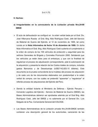 5.4.11.73
II. Hechos:
a) Irregularidades en la convocatoria de la Licitación privada Nro.24-99
SMGE
 El acto de defraudación se configuró en la orden verbal dada por el Gral. Div.
José Villanueva Ruesta al Gral. Brig. Aldo Rodríguez Cesti, Jefe del Servicio
de Material de Guerra del Ejército, el 12 de noviembre de 1999, tal como
consta en la Nota Informativa de fecha 10 de diciembre de 1999. En dicha
Nota Informativa el Gral. Brig. Aldo Rodríguez Cesti sustenta el cumplimiento a
la orden de compra de los 158 vehículos de protección y seguridad para los
señores Generales de Brigada y Coroneles Promoción 2000. Señalando que
los vehículos ya están listos para el embarque, y que con la finalidad de
regularizar el proceso de adjudicación correspondiente, pide la autorización de
la adquisición y presenta la relación de los Costos totales de compra, incluidos
gastos Bancarios y de Desaduanaje (US$3’143,825.10 dólares). Este
documento es la prueba contundente de la invalidez del proceso de adquisición
y de cada uno de los documentos elaborados con posterioridad a la orden
verbal de compra, con los cuales se pretendió “aparentar” o “regularizar” el
referido proceso de adquisiciones del Ejército del Perú.
 Siendo la entidad licitante el Ministerio de Defensa - Ejército Peruano –
Comando Logístico del Ejército - Servicio de Material de Guerra (SMGE), las
Bases Administrativas debieron ser aprobadas además por el Gral Brig. Aldo
Rodríguez Cesti, Jefe del SMGE y no solamente por el General Div. Luis
Delgado de la Paz, Comandante General del COLOGE.
 Las Bases Administrativas de la Licitación privada Nro.24-99-SMGE también
contienen una descripción general de los automóviles, careciendo de las
329
 