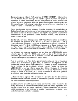 Como quiera que el indicado Título Valor era “NO NEGOCIABLE” y el beneficiario
no era Antonio Paucar Carbajal, ni Alberto Fujimori Fujimori era quien lo
endosaba, el Banco Continental requirió directamente al Banco Norbank que
emitiera un nuevo Cheque de Gerencia, por el mismo importe, esta vez a la orden
del propio Banco Continental, procediendo a abonar el importe respectivo en la
precitada cuenta de Antonio Paucar Carbajal.
En su manifestación rendida ante esta Comisión Investigadora, Antonio Paucar
Carbajal señala que los fondos que se le entregaron con el cheque antes referido,
los recibió en calidad de devolución de los importes que prestó, en diferentes
oportunidades, al ex presidente Alberto Fujimori Fujimori, para sufragar la
educación de sus hijos.
De otro lado, con fecha 02 de junio de 1997 Víctor Aritomi solicitó la emisión de
dos cheques de gerencia Nº 00037611-1 y 00037612-9 por US$ 11,300 y
US$14,348 respectivamente, a favor de Alberto Fujimori Fujimori, con cargo al
depósito a plazo Nº 310-02-2039588 que mantenía en el Banco Norbank, junto
con Rosa Fujimori y/o Myriam Yayoi Aritomi Fujimori. Dicho Depósito a Plazo fue
abierto con fondos provenientes de su cuenta Nº210-02-2056612 en NORBANK.
Los cheques de gerencia precitados por un total de US$25,648.00 fueron
cobrados por el señor Ciro Maldonado, empleado de la Presidencia de la
República, por indicaciones de la Directora General de Administración del
Despacho Presidencial, Lourdes Santa María Dextre.
Ante la ausencia en el Perú de los personajes investigados, no se ha podido
obtener sus declaraciones y por tanto, la Comisión Investigadora, no ha
determinado la razón por la cual el Ex embajador de Perú en Japón, Victor Aritomi
Shinto, entrega al ex Presidente Alberto Fujimori Fujimori la suma de
US$25,648.00 a que se refieren estos dos últimos Cheques de Gerencia.
Asimismo no se ha podido determinar la razón por la que Victor Aritomi Shinto
entregó la suma de US$150,000.00 a que se refiere el cheque de gerencia
Nº22090 del Banco Norbank anteriormente referido.
La Comisión no ha logrado obtener información sobre las cuentas bancarias de
Alberto Fujimori Fujimori en Japón o en los llamados “paraísos fiscales” asiáticos
que el ex presidente usualmente visitaba.
Es absolutamente previsible que en efecto, en diferentes plazas financieras del
Asia y del mundo, el Ex Presidente Fujimori cuente con fondos registrados a su
nombre o de terceros, en cuentas bancarias o valores negociables o al portador,
habida cuenta que el alto costo de su estadía y manutención en Japón no es
sustentable en ingresos lícitos conocidos.
33
 