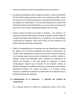 referencias exigidas en cuanto a los aspectos técnicos y económicos.
 Las Bases Administrativas fueron visadas por el Asesor Jurídico del COLOGE
(Crl SJE Emiliano Reyes Huerta) con fecha 10 de noviembre de 1999, cuando
aún a esa fecha no se tenía la asignación presupuestal correspondiente, la que
es aprobada con posterioridad, lo cual se puede desprender de la lectura del
Certificado Financiero Nro.016 MD-OGA, en el cual no consta la indicación del
día y mes en que se expide, apareciendo señalado como año 1999.
 Tampoco existe documento que acredite la invitación a los postores ni la
compra de las Bases Administrativas por parte de aquéllos; siendo evidente la
invalidez de las Bases Administrativas por: su contenido, forma de aprobación
y oportunidad de expedición. Tales vicios inciden de forma sustancial en el
ulterior desarrollo del proceso de adquisición.
 Todas las irregularidades son corroboradas con las declaraciones brindadas
por algunos de los miembros integrantes del Comité de Adjudicación. De
acuerdo a tales declaraciones se reconoce que las firmas suyas que aparecen
en las diversas actas de este proceso de adquisición convocado mediante la
Licitación privada Nro.24-99-SMGE fueron realizadas en cumplimiento de
órdenes del Comando, y sólo para efectos de regularizar el trámite
correspondiente, después que la División “B” del COLOGE recibiera la
Resolución Ministerial, el Certificado Financiero y la Autorización de Contraloría
debidamente firmados. Aún cuando de acuerdo a la normativa vigente
entonces, no establecía el requisito de la autorización de la adquisición por la
Contraloría General de la República.
b) Irregularidades en la celebración y ejecución del contrato de
compraventa:
- En la cláusula tercera del contrato de compraventa suscrito con la firma
330
 