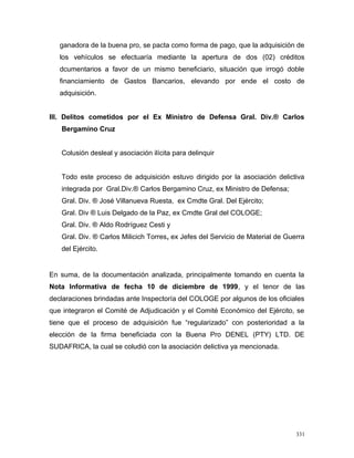 ganadora de la buena pro, se pacta como forma de pago, que la adquisición de
los vehículos se efectuaría mediante la apertura de dos (02) créditos
dcumentarios a favor de un mismo beneficiario, situación que irrogó doble
financiamiento de Gastos Bancarios, elevando por ende el costo de
adquisición.
III. Delitos cometidos por el Ex Ministro de Defensa Gral. Div.® Carlos
Bergamino Cruz
Colusión desleal y asociación ilícita para delinquir
Todo este proceso de adquisición estuvo dirigido por la asociación delictiva
integrada por Gral.Div.® Carlos Bergamino Cruz, ex Ministro de Defensa;
Gral. Div. ® José Villanueva Ruesta, ex Cmdte Gral. Del Ejército;
Gral. Div ® Luis Delgado de la Paz, ex Cmdte Gral del COLOGE;
Gral. Div. ® Aldo Rodríguez Cesti y
Gral. Div. ® Carlos Milicich Torres, ex Jefes del Servicio de Material de Guerra
del Ejército.
En suma, de la documentación analizada, principalmente tomando en cuenta la
Nota Informativa de fecha 10 de diciembre de 1999, y el tenor de las
declaraciones brindadas ante Inspectoría del COLOGE por algunos de los oficiales
que integraron el Comité de Adjudicación y el Comité Económico del Ejército, se
tiene que el proceso de adquisición fue “regularizado” con posterioridad a la
elección de la firma beneficiada con la Buena Pro DENEL (PTY) LTD. DE
SUDAFRICA, la cual se coludió con la asociación delictiva ya mencionada.
331
 