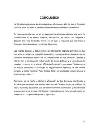 CONCLUSION
La Comisión deja abierta las investigaciones efectuadas, a fin de que el Congreso
continúe estas acciones a través de la instancia que considere conveniente.
Se deja constancia que en las acciones de investigación relativas a la toma de
manifestación al ex asesor Vladimiro Montesinos, se obtuvo una negativa a
declarar ante esta Comisión, motivo por el cual, la instancia que convoque el
Congreso deberá continuar con dichas diligencias.
Los hechos descritos y documentados en el presente Capítulo, permiten concluir
que se ha acreditado la probada intervención y dominio de la red de corrupción de
Vladimiro Montesinos Torres en las adquisiciones de los Sectores Defensa e
Interior, con la consecuente malversación de fondos públicos y la vulneración del
mandato contenido en el artículo 170 de la Constitución que señala “ la ley asigna
los fondos destinados a satisfacer los requerimientos logísticos de las fuerzas
armadas y policía nacional. Tales fondos deben ser dedicados exclusivamente a
fines institucionales...”.
Asimismo, se ha hecho evidente la afectación de los derechos económicos y
sociales que necesitan una máxima atención del Estado a través de políticas de
salud, vivienda y educación, que se vieron finalmente disminuidos y desatendidos
a consecuencia de la mala distribución y malversación de recursos del estado en
manos de la corrupción del gobierno fujimorista.
332
 