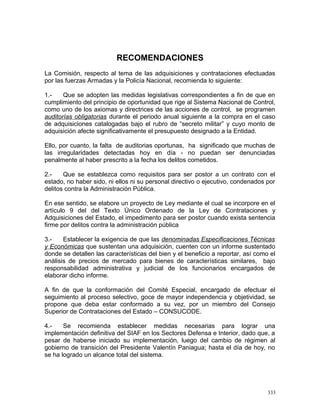 RECOMENDACIONES
La Comisión, respecto al tema de las adquisiciones y contrataciones efectuadas
por las fuerzas Armadas y la Policía Nacional, recomienda lo siguiente:
1.- Que se adopten las medidas legislativas correspondientes a fin de que en
cumplimiento del principio de oportunidad que rige al Sistema Nacional de Control,
como uno de los axiomas y directrices de las acciones de control, se programen
auditorías obligatorias durante el periodo anual siguiente a la compra en el caso
de adquisiciones catalogadas bajo el rubro de “secreto militar” y cuyo monto de
adquisición afecte significativamente el presupuesto designado a la Entidad.
Ello, por cuanto, la falta de auditorias oportunas, ha significado que muchas de
las irregularidades detectadas hoy en día - no puedan ser denunciadas
penalmente al haber prescrito a la fecha los delitos cometidos.
2.- Que se establezca como requisitos para ser postor a un contrato con el
estado, no haber sido, ni ellos ni su personal directivo o ejecutivo, condenados por
delitos contra la Administración Pública.
En ese sentido, se elabore un proyecto de Ley mediante el cual se incorpore en el
artículo 9 del del Texto Único Ordenado de la Ley de Contrataciones y
Adquisiciones del Estado, el impedimento para ser postor cuando exista sentencia
firme por delitos contra la administración pública
3.- Establecer la exigencia de que las denominadas Especificaciones Técnicas
y Económicas que sustentan una adquisición, cuenten con un informe sustentado
donde se detallen las características del bien y el beneficio a reportar, así como el
análisis de precios de mercado para bienes de características similares, bajo
responsabilidad administrativa y judicial de los funcionarios encargados de
elaborar dicho informe.
A fin de que la conformación del Comité Especial, encargado de efectuar el
seguimiento al proceso selectivo, goce de mayor independencia y objetividad, se
propone que deba estar conformado a su vez, por un miembro del Consejo
Superior de Contrataciones del Estado – CONSUCODE.
4.- Se recomienda establecer medidas necesarias para lograr una
implementación definitiva del SIAF en los Sectores Defensa e Interior, dado que, a
pesar de haberse iniciado su implementación, luego del cambio de régimen al
gobierno de transición del Presidente Valentín Paniagua; hasta el día de hoy, no
se ha logrado un alcance total del sistema.
333
 