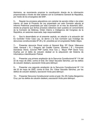 Asimismo, se recomienda propiciar la coordinación directa de la información
proporcionada a través de este sistema con la Contraloría General de República,
por medio de los encargados del SIAF.
5.- Regular los procesos adquisitivos con carácter de secreto militar o de orden
interno, en base al Proyecto de Ley presentado por esta Comisión adjunto al
Informe Preliminar presentado por esta Comisión en el mes de diciembre 2001,
donde se propone que dichos procesos selectivos sean puestos en conocimiento
de la Comisión de Defensa, Orden Interno e Inteligencia del Congreso de la
República, en sesiones reservada, bajo responsabilidad.
6.- Que lo desarrollado en el presente capitulo, en relación a la actuación del
Ex Contralor Víctor Caso Lay, se derive a la Sub Comisión que investiga las
denuncias constitucionales Nº 28 y 32, presidida por el congresista Walter Alejos.
7.- Presentar denuncia Penal contra el General Brig. EP Oscar Villanueva
Vidal, General ( R ) Gregorio del Castillo Colona, General ( R ) Fernando
Dianderas Otone, Coronel PNP Carlos Arce Cox y Mayor PNP David Tuny
Dueñas por el delito de colusión desleal en la adquisición del Sistema de
Informática e Identificación Policial.
8.- Presentar una primera ampliación de la Denuncia Constitucional Nº 114 del
22 de mayo de 2002, contra el Gral. Div César Saucedo Sánchez, por los delitos
de colusión desleal y asociación ilícita para delinquir.
9.- Presentar una segunda ampliación de la Denuncia Constitucional Nº 114
del 22 de mayo de 2002, contra el Gral. Div. César Saucedo Sánchez, por los
delitos de colusión desleal y asociación ilícita para delinquir.
10.- Presentar Denuncia Constitucional contra el gral. Div (R) Carlos Bergamino
Cruz, por los delitos de colusión desleal y asociación ilícita para delinquir.
334
 