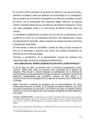En el primer informe preliminar de diciembre se determinó una serie de casos y
personas vinculadas a estos que deberían ser profundizado en su investigación.
Esa es la labor que la Comisión Investigadora en el área de narcotráfico y lavado
de dinero, con la coordinación del congresista Edgar Villanueva se propuso
realizar, buscando determinar las vinculaciones de Vladimiro Montesinos Torres
con estas actividades ilícitas y el conocimiento de Alberto Fujimori sobre las
mismas.
La investigación parlamentaria se realiza con una serie de condicionantes como
aquella de no contar con una dedicación exclusiva a esta delicada labor, porque
los representantes nacionales deben compartir sus tiempos con otras comisiones
u ocupaciones congresales.
En este tiempo, el área de narcotráfico y lavado de dinero se logró avanzar en
más de 37 entrevistas o sesiones, que ilustran las posibles vinculaciones de
Montesinos con el tráfico de drogas.
Ponemos a consideración de la representación nacional las sesiones más
importantes según los fines de investigación parlamentaria.
DECLARACION DEL SEÑOR LEONCIO AYLLON PETIT ( CASO HAYDUK)217
El 26 de abril de 2002, se presentó ante la Comisión Investigadora el señor
Leoncio Ayllón Petit, quien se presentó como presidente de la Agencia de
Aduanas “Perú Mundo” y declaró respecto a la partcipación de la empresa de
Eudocio Martínez en la exportación de droga con destino a Colombia, así como las
presuntas irregularidades que sucedieron después de este hecho y el
involucramiento de los trabajadores de la agencia de aduanas con el tráfico ilícito
de drogas.
Ayllón denumció a estudios de abogados que se comprometieron con estos
hechos para favorecer la versión de la empresa de Eudocio Martínez, así como
encuentra sospechosa la promoción y la emisión por parte de Alberto Fujimori
Fujimori de una norma legal ad hoc para favorecer la libertad del señor Martínez y
sus socios.
“El señor AYLLÓN PETIT.— Primeramente yo he sido ex presidente del directorio de la Agencia
de Aduana Perú Mundo, empresa que se creó en el 90 y cada día estuvo creciendo hasta el 15 de
marzo del 93. Incluso de las 650 agencias de aduana, llegamos a ser la número 30 según Perú
Report.
Bueno, qué les puedo decir. Que gracias al problema del 15 de marzo es cuando se encontró en
217
Transcripción Magnetofónica. 26 de abril de 2002.
337
 
