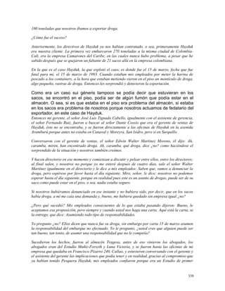 100 toneladas que nosotros íbamos a exportar droga.
¿Cómo fue el suceso?
Anteriormente, los directivos de Hayduk ya nos habían contratado, o sea, primeramente Hayduk
era nuestra cliente. La primera vez embarcaron 270 toneladas a la misma ciudad de Colombia-
Cali, era la empresa Camarones del Caribe, en las cuales nunca hubo problema, a pesar que he
sabido después que se quejaron un faltante de 21 sacos allá en la empresa colombiana.
En la que es el caso Hayduk, la que explotó el caso, es donde fue el 15 de marzo, fecha que fue
fatal para mí, el 15 de marzo de 1993. Cuando estaban mis empleados por meter la harina de
pescado a los containers, a la hora que estaban metiendo vieron en el piso un montículo de droga,
algo pequeño, rastras de droga. Entonces les sorprendió y detuvieron la exportación.
Como era un caso sui géneris tampoco se podía decir que estuvieran en los
sacos, se encontró en el piso, podía ser de algún fumón que podía estar en el
almacén. O sea, si es que estaba en el piso era problema del almacén, si estaba
en los sacos era problema de nosotros porque nosotros actuamos de fedatario del
exportador, en este caso de Hayduk.
Entonces mi gerente, el señor José Luis Tignado Cabello, igualmente con el asistente de gerencia,
el señor Fernando Ruiz, fueron a buscar al señor Dante Cossío que era el gerente de ventas de
Hayduk, éste no se encontraba, y se fueron directamente a las oficinas de Hayduk en la avenida
Aramburú porque antes no estaba en Canaval y Moreyra, San Isidro, pero sí en Surquillo.
Conversaron con el gerente de ventas, el señor Edwin Walter Martínez Moreno, él dijo: Ah,
caramba, miren, han encontrado droga. Ah, caramba, qué droga, dice ¿no? como haciéndose el
sorprendido de la situación y nosotros también creímos.
Y hacen directorio en ese momento y comienzan a discutir y pelear entre ellos, entre los directores;
al final salen, y nosotros no porque yo me enteré después de cuatro días, sale el señor Walter
Martínez igualmente en el directorio y le dice a mis empleados: Saben que, vamos a denunciar la
droga, pero espérese por favor hasta el día siguiente. Mire, señor, le dice: nosotros no podemos
esperar hasta el día siguiente, porque en realidad pues este es un asunto de drogas, puede ser de su
saco como puede estar en el piso, o sea, nadie estaba seguro.
Si nosotros hubiéramos denunciado en ese instante y no hubiera sido, por decir, que en los sacos
había droga, a mí me caía una demanda y, bueno, me hubiera quedado sin empresa igual ¿no?
¿Pero qué sucedió? Mis empleados consecuentes de lo que estaba pasando dijeron: Bueno, le
aceptamos esa proposición, pero siempre y cuando usted nos haga una carta. Aquí está la carta, se
la entrego, que dice: Asumiendo todo tipo de responsabilidades.
Yo pregunto ¿no? Ellos dicen que nunca fue su droga, sin embargo por carta 15 de marzo asumen
la responsabilidad del embarque no efectuado. Yo le pregunto, ¿usted cree que alguien puede ser
tan bueno, tan tonto, de asumir una responsabilidad que no le competía?
Sucedieron los hechos, fueron al almacén Tragesa, antes de eso vinieron los abogados, los
abogados eran del Estudio Muñiz-Forsyth y Luna Victoria, y se fueron hasta las oficinas de mi
empresa que quedaba en Francisco Pizarro 240, Callao, y estuvieron conversando con el gerente y
el asistente del gerente las implicaciones que podía tener y en realidad, gracias al compromiso que
ya habían tenido Pesquera Hayduk, mis empleados confiaron porque era un Estudio de primer
338
 