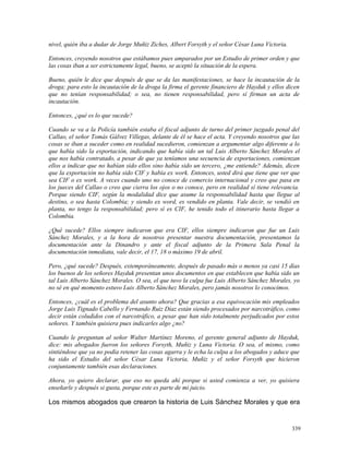 nivel, quién iba a dudar de Jorge Muñiz Ziches, Albert Forsyth y el señor César Luna Victoria.
Entonces, creyendo nosotros que estábamos pues amparados por un Estudio de primer orden y que
las cosas iban a ser estrictamente legal, bueno, se aceptó la situación de la espera.
Bueno, quién le dice que después de que se da las manifestaciones, se hace la incautación de la
droga; para esto la incautación de la droga la firma el gerente financiero de Hayduk y ellos dicen
que no tenían responsabilidad; o sea, no tienen responsabilidad, pero sí firman un acta de
incautación.
Entonces, ¿qué es lo que sucede?
Cuando se va a la Policía también estaba el fiscal adjunto de turno del primer juzgado penal del
Callao, el señor Tomás Gálvez Villegas, delante de él se hace el acta. Y creyendo nosotros que las
cosas se iban a suceder como en realidad sucedieron, comienzan a argumentar algo diferente a lo
que había sido la exportación, indicando que había sido un tal Luis Alberto Sánchez Morales el
que nos había contratado, a pesar de que ya teníamos una secuencia de exportaciones, comienzan
ellos a indicar que no habían sido ellos sino había sido un tercero, ¿me entiende? Además, dicen
que la exportación no había sido CIF y había ex work. Entonces, usted dirá que tiene que ver que
sea CIF o ex work. A veces cuando uno no conoce de comercio internacional y creo que pasa en
los jueces del Callao o creo que cierra los ojos o no conoce, pero en realidad sí tiene relevancia.
Porque siendo CIF, según la modalidad dice que asume la responsabilidad hasta que llegue al
destino, o sea hasta Colombia; y siendo ex word, es vendido en planta. Vale decir, se vendió en
planta, no tengo la responsabilidad; pero sí es CIF, he tenido todo el itinerario hasta llegar a
Colombia.
¿Qué sucede? Ellos siempre indicaron que era CIF, ellos siempre indicaron que fue un Luis
Sánchez Morales, y a la hora de nosotros presentar nuestra documentación, presentamos la
documentación ante la Dinandro y ante el fiscal adjunto de la Primera Sala Penal la
documentación inmediata, vale decir, el 17, 18 o máximo 19 de abril.
Pero, ¿qué sucede? Después, extemporáneamente, después de pasado más o menos ya casi 15 días
los buenos de los señores Hayduk presentan unos documentos en que establecen que había sido un
tal Luis Alberto Sánchez Morales. O sea, el que tuvo la culpa fue Luis Alberto Sánchez Morales, yo
no sé en qué momento estuvo Luis Alberto Sánchez Morales, pero jamás nosotros lo conocimos.
Entonces, ¿cuál es el problema del asunto ahora? Que gracias a esa equivocación mis empleados
Jorge Luis Tignado Cabello y Fernando Ruiz Díaz están siendo procesados por narcotráfico, como
decir están coludidos con el narcotráfico, a pesar que han sido totalmente perjudicados por estos
señores. Y también quisiera pues indicarles algo ¿no?
Cuando le preguntan al señor Walter Martínez Moreno, el gerente general adjunto de Hayduk,
dice: mis abogados fueron los señores Forsyth, Muñiz y Luna Victoria. O sea, el mismo, como
sintiéndose que ya no podía retener las cosas agarra y le echa la culpa a los abogados y aduce que
ha sido el Estudio del señor César Luna Victoria, Muñiz y el señor Forsyth que hicieron
conjuntamente también esas declaraciones.
Ahora, yo quiero declarar, que eso no queda ahí porque si usted comienza a ver, yo quisiera
enseñarle y después si gusta, porque este es parte de mi juicio.
Los mismos abogados que crearon la historia de Luis Sánchez Morales y que era
339
 