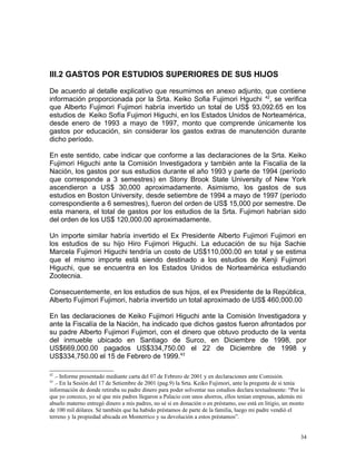III.2 GASTOS POR ESTUDIOS SUPERIORES DE SUS HIJOS
De acuerdo al detalle explicativo que resumimos en anexo adjunto, que contiene
información proporcionada por la Srta. Keiko Sofia Fujimori Hguchi 42
, se verifica
que Alberto Fujimori Fujimori habría invertido un total de US$ 93,092.65 en los
estudios de Keiko Sofía Fujimori Higuchi, en los Estados Unidos de Norteamérica,
desde enero de 1993 a mayo de 1997, monto que comprende únicamente los
gastos por educación, sin considerar los gastos extras de manutención durante
dicho período.
En este sentido, cabe indicar que conforme a las declaraciones de la Srta. Keiko
Fujimori Higuchi ante la Comisión Investigadora y también ante la Fiscalía de la
Nación, los gastos por sus estudios durante el año 1993 y parte de 1994 (período
que corresponde a 3 semestres) en Stony Brook State University of New York
ascendieron a US$ 30,000 aproximadamente. Asimismo, los gastos de sus
estudios en Boston University, desde setiembre de 1994 a mayo de 1997 (período
correspondiente a 6 semestres), fueron del orden de US$ 15,000 por semestre. De
esta manera, el total de gastos por los estudios de la Srta. Fujimori habrían sido
del orden de los US$ 120,000.00 aproximadamente.
Un importe similar habría invertido el Ex Presidente Alberto Fujimori Fujimori en
los estudios de su hijo Hiro Fujimori Higuchi. La educación de su hija Sachie
Marcela Fujimori Higuchi tendría un costo de US$110,000.00 en total y se estima
que el mismo importe está siendo destinado a los estudios de Kenji Fujimori
Higuchi, que se encuentra en los Estados Unidos de Norteamérica estudiando
Zootecnia.
Consecuentemente, en los estudios de sus hijos, el ex Presidente de la República,
Alberto Fujimori Fujimori, habría invertido un total aproximado de US$ 460,000.00
En las declaraciones de Keiko Fujimori Higuchi ante la Comisión Investigadora y
ante la Fiscalía de la Nación, ha indicado que dichos gastos fueron afrontados por
su padre Alberto Fujimori Fujimori, con el dinero que obtuvo producto de la venta
del inmueble ubicado en Santiago de Surco, en Diciembre de 1998, por
US$669,000.00 pagados US$334,750.00 el 22 de Diciembre de 1998 y
US$334,750.00 el 15 de Febrero de 1999.43
42
.- Informe presentado mediante carta del 07 de Febrero de 2001 y en declaraciones ante Comisión.
43
.- En la Sesión del 17 de Setiembre de 2001 (pag.9) la Srta. Keiko Fujimori, ante la pregunta de si tenía
información de donde retiraba su padre dinero para poder solventar sus estudios declara textualmente: “Por lo
que yo conozco, yo sé que mis padres llegaron a Palacio con unos ahorros, ellos tenían empresas, además mi
abuelo materno entregó dinero a mis padres, no sé si en donación o en préstamo, eso está en litigio, un monto
de 100 mil dólares. Sé también que ha habido préstamos de parte de la familia, luego mi padre vendió el
terreno y la propiedad ubicada en Monterrico y su devolución a estos préstamos”.
34
 