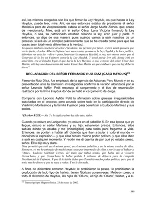 así, los mismos abogados son los que firman la Ley Hayduk, los que hacen la Ley
Hayduk, puede leer, mire. Ahí, en ese entonces estaba de presidente el señor
Medelius pero de vicepresidente estaba el señor Jorge Muñiz Ziches, que acabo
de mencionarlo. Mire, está ahí el señor César Luna Victoria firmando la Ley
Hayduk, o sea, su patrocinado estaban creando la ley, eran juez y parte. Y
entonces, yo digo de esa manera pues cuándo vamos a salir nosotros de un
proceso, si acá es un complot prácticamente que se ha creado como para que las
cosas sean totalmente diferentes a la verdad.
Yo quiero también enseñarle al señor Presidente, me permite por favor, si bien usted quisiera que
vea la fecha, el señor Alberto Fujimori seis meses antes promueve la Ley Hayduk y la hace pública,
deberían ver esta ley —dice— para favorecer la empresa Hayduk, o sea, seis meses antes que el
Congreso dé la ley ya Fujimori conocía la Ley Hayduk. Y usted puede leer ahí, donde está en
amarillito, era el Estudio Ugaz el que hacía la Ley Hayduk, o sea, a través del señor César San
Martín, allí hay una declaración del señor César San Martín en que establece que esa ley debería
darse”.
DECLARACION DEL SEÑOR FERNANDO RUIZ DIAZ (CASO HAYDUK)218
Fernando Ruiz Díaz, fue empleado de la agencia de Aduanas Peru Mundo y en su
presentación ante la Comisión Investigadora confirmó la versión alcanzada por el
señor Leoncio Ayllón Petit respecto al cargamento y el tipo de exportación
realizada por la firma Hayduk donde se halló el cargamento de droga.
Comparte con Leoncio Ayllón Petit la afirnación sobre gruesas irregularidades
suscitadas en el proceso, pero abunda sobre todo en la participación directa de
Vladimiro Montesinos y la familia Fujimori para beneficiar a Eudocio Martinez y sus
socios.
“El señor RUIZ.— No. Yo le explico cómo ha sido esto, señor.
Cuando yo estuve en Lurigancho, yo estuve en el pabellón 5. En esa época que yo
llegué, estuvo el señor Martínez y su hijo; estuvieron presos. Entonces, ellos
sabían dónde yo estaba y me (ininteligible) para todos para fregarme la vida.
Entonces, se ponían a hablar allí diciendo que iban a joder a todo el mundo —
disculpen la expresión— y que ellos tenían mucho poder político, y que ellos iban
a salir en cualquier momento. Y recién me di cuenta de por qué yo estaba preso,
señor. Él lo dijo muy claro.
Dios permitió que esté en el mismo penal, en el mismo pabellón y en la misma cuadra de ellos.
Entonces, yo me he enterado de muchísimas cosas por intermedio de ellos y por lo que oí hablar a
‘Olluco’ Eudocio Martínez Torres, del trato que había tenido, que había ido a visitarlo
Corrochano, y que Corrochano le había pedido 3 millones de dólares para la campaña
Presidencial de Fujimori. Y que él le había dicho que él tendría mucho poder político, pero que él
tenía mucho dinero y que se vaya a rodar. Y no le dio nada.
A fines de diciembre cerraron Hayduk; le prohibieron la pesca, le prohibieron la
producción de todo tipo de harina; tienen fábricas conserveras. Metieron preso a
todo el directorio de Hayduk, las hijas de ‘Olluco’, el hijo de ‘Olluco’, Walter, y a él.
218
Transcripciópn Magnetofónica. 25 de mayo de 2002.
340
 