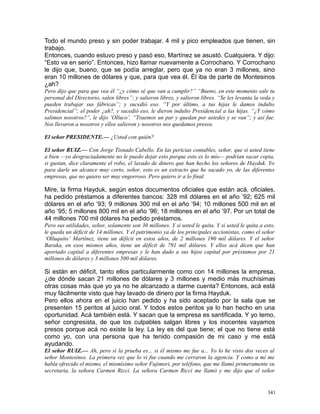 Todo el mundo preso y sin poder trabajar. 4 mil y pico empleados que tienen, sin
trabajo.
Entonces, cuando estuvo preso y pasó eso, Martínez se asustó. Cualquiera. Y dijo:
“Esto va en serio”. Entonces, hizo llamar nuevamente a Corrochano. Y Corrochano
le dijo que, bueno, que se podía arreglar, pero que ya no eran 3 millones, sino
eran 10 millones de dólares y que, para que vea él. Él iba de parte de Montesinos
¿ah?
Pero dijo que para que vea él “¿y cómo sé que van a cumplir?” “Bueno, en este momento sale tu
personal del Directorio, salen libres”; y salieron libres, y salieron libres. “Se les levanta la veda y
pueden trabajar sus fábricas”; y sucedió eso. “Y por último, a tus hijas le damos indulto
Presidencial”; el poder ¿ah?, y sucedió eso, le dieron indulto Presidencial a las hijas. “¿Y cómo
salimos nosotros?”, le dijo ‘Olluco’. “Traemos un par y quedan por ustedes y se van”; y así fue.
Nos llevaron a nosotros y ellos salieron y nosotros nos quedamos presos.
El señor PRESIDENTE.— ¿Usted con quién?
El señor RUIZ.— Con Jorge Tisnado Cabello. En las pericias contables, señor, que si usted tiene
a bien —yo desgraciadamente no le puedo dejar esto porque esto es lo mío— podrían sacar copia,
si gustan, dice claramente el robo, el lavado de dinero que han hecho los señores de Hayduk. Yo
para darle un alcance muy corto, señor, esto es un extracto que he sacado yo, de las diferentes
empresas, que no quiero ser muy engorroso. Pero quiero ir a lo final.
Mire, la firma Hayduk, según estos documentos oficiales que están acá, oficiales,
ha pedido préstamos a diferentes bancos: 328 mil dólares en el año ’92; 625 mil
dólares en el año ’93; 9 millones 300 mil en el año ’94; 10 millones 500 mil en el
año ’95; 5 millones 800 mil en el año ’96; 18 millones en el año ’97. Por un total de
44 millones 700 mil dólares ha pedido préstamos.
Pero sus utilidades, señor, solamente son 30 millones. Y si usted le quita. Y si usted le quita a esto,
le queda un déficit de 14 millones. Y el patrimonio ya de los principales accionistas, como el señor
‘Olluquito’ Martínez, tiene un déficit en estos años, de 2 millones 190 mil dólares. Y el señor
Baraka, en esos mismos años, tiene un déficit de 791 mil dólares. Y ellos acá dicen que han
aportado capital a diferentes empresas y le han dado a sus hijos capital por préstamos por 21
millones de dólares y 3 millones 500 mil dólares.
Si están en déficit, tanto ellos particularmente como con 14 millones la empresa,
¿de dónde sacan 21 millones de dólares y 3 millones y medio más muchísimas
otras cosas más que yo ya no he alcanzado a darme cuenta? Entonces, acá está
muy fácilmente visto que hay lavado de dinero por la firma Hayduk.
Pero ellos ahora en el juicio han pedido y ha sido aceptado por la sala que se
presenten 15 peritos al juicio oral. Y todos estos peritos ya lo han hecho en una
oportunidad. Acá también está. Y sacan que la empresa es santificada. Y yo temo,
señor congresista, de que los culpables salgan libres y los inocentes vayamos
presos porque acá no existe la ley. La ley es del que tiene; el que no tiene está
como yo, con una persona que ha tenido compasión de mi caso y me está
ayudando.
El señor RUIZ.— Ah, pero si la prueba es... si él mismo me fue a... Yo lo he visto dos veces al
señor Montesinos. La primera vez que lo vi fue cuando me cerraron la agencia. Y como a mí me
había ofrecido el mismo, el mismísimo señor Fujimori, por teléfono, que me llamó primeramente su
secretaria, la señora Carmen Ricci. La señora Carmen Ricci me llamó y me dijo que el señor
341
 