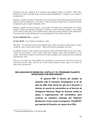 Presidente está muy orgulloso de la actuación que habíamos tenido y me habló: “Señor Ruiz,
felicitaciones. Me he enterado de que usted ha actuado debidamente. Y cualquier cosa, estamos a
su disposición”.
Entonces, yo pedí a la señora Carmen Ricci, que me atienda la señora Superintendenta General de
Aduanas, la señora Higaonna, en esa época. Y ella no me quiso atender nunca. Yo quería levantar
la suspensión, quería seguir trabajando, señor.
Entonces, cuando cerraron la agencia, yo por todos los medios quise comunicarme con el señor
Fujimori. Hacía unas guardias tremendas en Palacio. La que me atendía siempre y me ayudaba
era la señora Carmen Ricci, pero Fujimori nunca. Hasta que me llevó donde el señor Montesinos.
Y lo que me dijo el señor Montesinos en esa oportunidad en el año 94 fue, mira Ruiz.
El señor PRESIDENTE.— ¿Dónde?
El señor RUIZ.— En el Palacio de Gobierno, señor.
Mire Ruiz: “Ya está bueno de que estés jodiendo tanto. Mira, esta gente te puede matar, ya pues,
ya deja las cosas. Ya qué vamos a hacer”. Mejor dicho me dio una patada y me botó.
La segunda vez que lo vi fue cuando estuve detenido, allá en Chorrillos donde estuve, que me dijo:
“Estos son unas bestias, te van a matar, firma viejo, después vemos cómo arreglamos y yo lo
escupí”. Hasta ahora tengo acá su herencia de lo que me golpeó, acá si usted nota esta costilla que
está atrás mío, señor.
Cómo no voy a saber que está coludido este sinvergüenza si él mismo me lo ha dicho a mí en mi
cara frente a frente, señor, cómo no voy a saber de que Fujimori, miren, Ugaz es el cerebro en
todas estas cosas para mí”.
DECLARACION DE DENNIS DEL CASTILLO Y EL PROGRAMA PAJARITO
INTERVENIDO POR MONTESINOS219
El general PNP ® Dennis del Castillo se
presentó ante la Comisión Investigadora el 23 de
abril de 2002. Este oficial fue jefe de la Dinandro y
director en asunto de narcotráfico en el Servicio de
Inteligencia Nacional. Niega de diversos modos el
apoyo a organizaciones del narcotráfico, pero
confirma un operativo ordenado por Vladimiro
Montesinos Torres contra el programa “PAJARITO”
que operaba la Dinandro con apoyo de la DEA.
219
Transcripción Magnetofónica. 23 de abril de 2002.
342
 