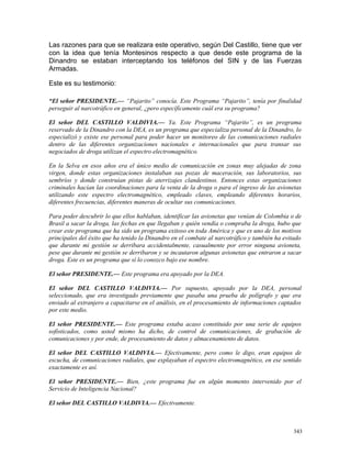 Las razones para que se realizara este operativo, según Del Castillo, tiene que ver
con la idea que tenía Montesinos respecto a que desde este programa de la
Dinandro se estaban interceptando los teléfonos del SIN y de las Fuerzas
Armadas.
Este es su testimonio:
“El señor PRESIDENTE.— “Pajarito” conocía. Este Programa “Pajarito”, tenía por finalidad
perseguir al narcotráfico en general, ¿pero específicamente cuál era su programa?
El señor DEL CASTILLO VALDIVIA.— Ya. Este Programa “Pajarito”, es un programa
reservado de la Dinandro con la DEA, es un programa que especializa personal de la Dinandro, lo
especializó y existe ese personal para poder hacer un monitoreo de las comunicaciones radiales
dentro de las diferentes organizaciones nacionales e internacionales que para transar sus
negociados de droga utilizan el espectro electromagnético.
En la Selva en esos años era el único medio de comunicación en zonas muy alejadas de zona
virgen, donde estas organizaciones instalaban sus pozas de maceración, sus laboratorios, sus
sembríos y donde construían pistas de aterrizajes clandestinos. Entonces estas organizaciones
criminales hacían las coordinaciones para la venta de la droga o para el ingreso de las avionetas
utilizando este espectro electromagnético, empleado claves, empleando diferentes horarios,
diferentes frecuencias, diferentes maneras de ocultar sus comunicaciones.
Para poder descubrir lo que ellos hablaban, identificar las avionetas que venían de Colombia o de
Brasil a sacar la droga, las fechas en que llegaban y quién vendía o compraba la droga, hubo que
crear este programa que ha sido un programa exitoso en toda América y que es uno de los motivos
principales del éxito que ha tenido la Dinandro en el combate al narcotráfico y también ha evitado
que durante mi gestión se derribara accidentalmente, casualmente por error ninguna avioneta,
pese que durante mi gestión se derribaron y se incautaron algunas avionetas que entraron a sacar
droga. Este es un programa que sí lo conozco bajo ese nombre.
El señor PRESIDENTE.— Este programa era apoyado por la DEA.
El señor DEL CASTILLO VALDIVIA.— Por supuesto, apoyado por la DEA, personal
seleccionado, que era investigado previamente que pasaba una prueba de polígrafo y que era
enviado al extranjero a capacitarse en el análisis, en el procesamiento de informaciones captados
por este medio.
El señor PRESIDENTE.— Este programa estaba acaso constituido por una serie de equipos
sofisticados, como usted mismo ha dicho, de control de comunicaciones, de grabación de
comunicaciones y por ende, de procesamiento de datos y almacenamiento de datos.
El señor DEL CASTILLO VALDIVIA.— Efectivamente, pero como le digo, eran equipos de
escucha, de comunicaciones radiales, que explayaban el espectro electromagnético, en ese sentido
exactamente es así.
El señor PRESIDENTE.— Bien, ¿este programa fue en algún momento intervenido por el
Servicio de Inteligencia Nacional?
El señor DEL CASTILLO VALDIVIA.— Efectivamente.
343
 
